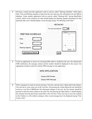 2 Develop a content provider application with an activity called “Meeting Schedule” which takes
Date, Time and Meeting Agenda as input from the user and store this information into the SQLite
database. Create another application with an activity called “Meeting Info” having DatePicker
control, which on the selection of a date should display the Meeting Agenda information for that
particular date, else it should display a toast message saying “No Meeting on this Date”.
3 Create an application to receive an incoming SMS which is notified to the user. On clicking this
SMS notification, the message content and the number should be displayed on the screen. Use
appropriate emulator control to send the SMS message to your application.
4 Write a program to create an activity having a Text box, and also Save, Open and Create buttons.
The user has to write some text in the Text box. On pressing the Create button the text should be
saved as a text file in MkSDcard. On subsequent changes to the text, the Save button should be
pressed to store the latest content to the same file. On pressing the Open button, it should display
the contents from the previously stored files in the Text box. If the user tries to save the contents
in the Textbox to a file without creating it, then a toast message has to be displayed saying “First
Create a File”.
 
