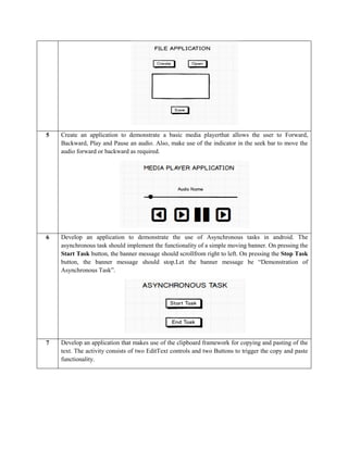 5 Create an application to demonstrate a basic media playerthat allows the user to Forward,
Backward, Play and Pause an audio. Also, make use of the indicator in the seek bar to move the
audio forward or backward as required.
6 Develop an application to demonstrate the use of Asynchronous tasks in android. The
asynchronous task should implement the functionality of a simple moving banner. On pressing the
Start Task button, the banner message should scrollfrom right to left. On pressing the Stop Task
button, the banner message should stop.Let the banner message be “Demonstration of
Asynchronous Task”.
7 Develop an application that makes use of the clipboard framework for copying and pasting of the
text. The activity consists of two EditText controls and two Buttons to trigger the copy and paste
functionality.
 