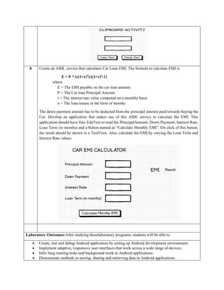 8 Create an AIDL service that calculates Car Loan EMI. The formula to calculate EMI is
E = P * (r(1+r)n
)/((1+r)n
-1)
where
E = The EMI payable on the car loan amount
P = The Car loan Principal Amount
r = The interest rate value computed on a monthly basis
n = The loan tenure in the form of months
The down payment amount has to be deducted from the principal amount paid towards buying the
Car. Develop an application that makes use of this AIDL service to calculate the EMI. This
application should have four EditText to read the PrincipalAmount, Down Payment, Interest Rate,
Loan Term (in months) and a button named as “Calculate Monthly EMI”. On click of this button,
the result should be shown in a TextView. Also, calculate the EMI by varying the Loan Term and
Interest Rate values.
Laboratory Outcomes:After studying theselaboratory programs, students will be able to
 Create, test and debug Android application by setting up Android development environment.
 Implement adaptive, responsive user interfaces that work across a wide range of devices.
 Infer long running tasks and background work in Android applications.
 Demonstrate methods in storing, sharing and retrieving data in Android applications.
 