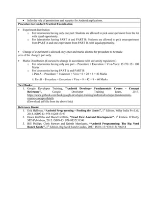  Infer the role of permissions and security for Android applications.
Procedure to Conduct Practical Examination
 Experiment distribution
o For laboratories having only one part: Students are allowed to pick oneexperiment from the lot
with equal opportunity.
o For laboratories having PART A and PART B: Students are allowed to pick oneexperiment
from PART A and one experiment from PART B, with equalopportunity.
 Change of experiment is allowed only once and marks allotted for procedure to be made
zero of the changed part only.
 Marks Distribution (Courseed to change in accordance with university regulations)
o For laboratories having only one part – Procedure + Execution + Viva-Voce: 15+70+15= 100
Marks
o For laboratories having PART A and PART B
i. Part A – Procedure + Execution + Viva = 6 + 28 + 6 = 40 Marks
ii. Part B – Procedure + Execution + Viva = 9 + 42 + 9 = 60 Marks
Text Books:
1. Google Developer Training, "Android Developer Fundamentals Course – Concept
Reference”, Google Developer Training Team, 2017.
https://www.gitbook.com/book/google-developer-training/android-developer-fundamentals-
course-concepts/details
(Download pdf file from the above link)
Reference Books:
1. Erik Hellman, “Android Programming – Pushing the Limits”, 1st
Edition, Wiley India Pvt Ltd,
2014. ISBN-13: 978-8126547197
2. Dawn Griffiths and David Griffiths, “Head First Android Development”, 1st
Edition, O‟Reilly
SPD Publishers, 2015. ISBN-13: 978-9352131341
3. Bill Phillips, Chris Stewart and Kristin Marsicano, “Android Programming: The Big Nerd
Ranch Guide”, 3rd
Edition, Big Nerd Ranch Guides, 2017. ISBN-13: 978-0134706054
 