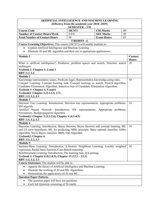 ARTIFICIAL INTELLIGENCE AND MACHINE LEARNING
(Effective from the academic year 2018 -2019)
SEMESTER – VII
Course Code 18CS71 CIE Marks 40
Number of Contact Hours/Week 4:0:0 SEE Marks 60
Total Number of Contact Hours 50 Exam Hours 03
CREDITS –4
Course Learning Objectives: This course (18CS71) will enable students to:
 Explain Artificial Intelligence and Machine Learning
 Illustrate AI and ML algorithm and their use in appropriate applications
Module 1 Contact
Hours
What is artificial intelligence?, Problems, problem spaces and search, Heuristic search
techniques
Texbook 1: Chapter 1, 2 and 3
RBT: L1, L2
10
Module 2
Knowledge representation issues, Predicate logic, Representaiton knowledge using rules.
Concpet Learning: Concept learning task, Concpet learning as search, Find-S algorithm,
Candidate Elimination Algorithm, Inductive bias of Candidate Elimination Algorithm.
Texbook 1: Chapter 4, 5 and 6
Texbook2: Chapter 2 (2.1-2.5, 2.7)
RBT: L1, L2, L3
10
Module 3
Decision Tree Learning: Introduction, Decision tree representation, Appropriate problems,
ID3 algorith.
Aritificil Nueral Network: Introduction, NN representation, Appropriate problems,
Perceptrons, Backpropagation algorithm.
Texbook2: Chapter 3 (3.1-3.4), Chapter 4 (4.1-4.5)
RBT: L1, L2, L3
10
Module 4
Bayesian Learning: Introduction, Bayes theorem, Bayes theorem and concept learning, ML
and LS error hypothesis, ML for predicting, MDL principle, Bates optimal classifier, Gibbs
algorithm, Navie Bayes classifier, BBN, EM Algorithm
Texbook2: Chapter 6
RBT: L1, L2, L3
10
Module 5
Instance-Base Learning: Introduction, k-Nearest Neighbour Learning, Locally weighted
regression, Radial basis function, Case-Based reasoning.
Reinforcement Learning: Introduction, The learning task, Q-Learning.
Texbook 1: Chapter 8 (8.1-8.5), Chapter 13 (13.1 – 13.3)
RBT: L1, L2, L3
10
Course Outcomes: The student will be able to :
 Appaise the theory of Artificial intelligence and Machine Learning.
 Illustrate the working of AI and ML Algorithms.
 Demonstrate the applications of AI and ML.
Question Paper Pattern:
 The question paper will have ten questions.
 Each full Question consisting of 20 marks
 