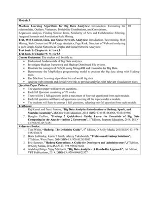 Module 5
Machine Learning Algorithms for Big Data Analytics: Introduction, Estimating the
relationships, Outliers, Variances, Probability Distributions, and Correlations,
Regression analysis, Finding Similar Items, Similarity of Sets and Collaborative Filtering,
Frequent Itemsets and Association Rule Mining.
Text, Web Content, Link, and Social Network Analytics: Introduction, Text mining, Web
Mining, Web Content and Web Usage Analytics, Page Rank, Structure of Web and analyzing
a Web Graph, Social Network as Graphs and Social Network Analytics:
Text book 1: Chapter 6: 6.1 to 6.5
Text book 1: Chapter 9: 9.1 to 9.5
10
Course Outcomes: The student will be able to:
 Understand fundamentals of Big Data analytics.
 Investigate Hadoop framework and Hadoop Distributed File system.
 Illustrate the concepts of NoSQL using MongoDB and Cassandra for Big Data.
 Demonstrate the MapReduce programming model to process the big data along with Hadoop
tools.
 Use Machine Learning algorithms for real world big data.
 Analyze web contents and Social Networks to provide analytics with relevant visualization tools.
Question Paper Pattern:
 The question paper will have ten questions.
 Each full Question consisting of 20 marks
 There will be 2 full questions (with a maximum of four sub questions) from each module.
 Each full question will have sub questions covering all the topics under a module.
 The students will have to answer 5 full questions, selecting one full question from each module.
Textbooks:
1. Raj Kamal and Preeti Saxena, “Big Data Analytics Introduction to Hadoop, Spark, and
Machine-Learning”, McGraw Hill Education, 2018 ISBN: 9789353164966, 9353164966
2. Douglas Eadline, "Hadoop 2 Quick-Start Guide: Learn the Essentials of Big Data
Computing in the Apache Hadoop 2 Ecosystem", 1st
Edition, Pearson Education, 2016. ISBN-
13: 978-9332570351
Reference Books:
1. Tom White, “Hadoop: The Definitive Guide”, 4th
Edition, O‟Reilly Media, 2015.ISBN-13: 978-
9352130672
2. Boris Lublinsky, Kevin T Smith, Alexey Yakubovich, "Professional Hadoop Solutions",
1st
Edition, Wrox Press, 2014ISBN-13: 978-8126551071
3. Eric Sammer, "Hadoop Operations: A Guide for Developers and Administrators",1st
Edition,
O'Reilly Media, 2012.ISBN-13: 978-9350239261
4. Arshdeep Bahga, Vijay Madisetti, "Big Data Analytics: A Hands-On Approach", 1st Edition,
VPT Publications, 2018. ISBN-13: 978-0996025577
 