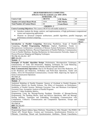 HIGH PERFORMANCE COMPUTING
(Effective from the academic year 2018 -2019)
SEMESTER – VII
Course Code 18CS732 CIE Marks 40
Number of Contact Hours/Week 3:0:0 SEE Marks 60
Total Number of Contact Hours 40 Exam Hours 03
CREDITS –3
Course Learning Objectives: This course (18CS732) will enable students to:
 Introduce students the design, analysis, and implementation, of high performance computational
science and engineering applications.
 Illustrate on advanced computer architectures, parallel algorithms, parallel languages, and
performance-oriented computing.
Module – 1 Contact
Hours
Introduction to Parallel Computing: Motivating Parallelism, Scope of Parallel
Computing, Parallel Programming Platforms: Implicit Parallelism: Trends in
Microprocessor Architectures, Limitations of Memory System Performance, Dichotomy of
Parallel Computing Platforms, Physical Organization of Parallel Platforms, Communication
Costs in Parallel Machines, Routing Mechanisms for Interconnection Networks, Impact of
Process-Processor Mapping and Mapping Techniques.
T1: Ch: 1.1, 1.2, 2.1 – 2.7
RBT: L1, L2
08
Module – 2
Principles of Parallel Algorithm Design: Preliminaries, Decomposition Techniques,
Characteristics of Tasks and Interactions, Mapping Techniques for Load Balancing,
Methods for Containing Interaction Overheads, Parallel Algorithm Models
Basic Communication Operations: One-to-All Broadcast and All-to-One Reduction, All-
to-All Broadcast and Reduction, All-Reduce and Prefix-Sum Operations, Scatter and
Gather, All-to-All Personalized Communication, Circular Shift, Improving the Speed of
Some Communication Operations
T1: Ch 3, 4
RBT: L1, L2
08
Module – 3
Analytical Modeling of Parallel Programs: Sources of Overhead in Parallel Programs,
Performance Metrics for Parallel Systems, The Effect of Granularity on Performance,
Scalability of Parallel Systems. Minimum Execution Time and Minimum Cost-Optimal
Execution Time, Asymptotic Analysis of Parallel Programs
Section 5.7. Other Scalability Metrics,
Programming Using the Message-Passing Paradigm: Principles of Message-Passing
Programming, The Building Blocks: Send and Receive Operations, MPI: the Message
Passing Interface, Topologies and Embedding, Overlapping Communication with
Computation, Collective Communication and Computation Operations, Groups and
Communicators
T1: Ch 5, 6
RBT: L1, L2, L3
08
Module – 4
Programming Shared Address Space Platforms: Thread Basics, Why Threads?, The POSIX
Thread API, Thread Basics: Creation and Termination, Synchronization Primitives in
Pthreads, Controlling Thread and Synchronization Attributes, Thread Cancellation,
08
 