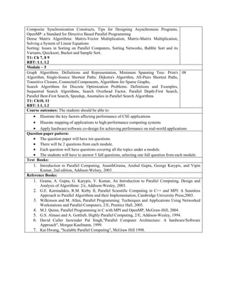 Composite Synchronization Constructs, Tips for Designing Asynchronous Programs,
OpenMP: a Standard for Directive Based Parallel Programming
Dense Matrix Algorithms: Matrix-Vector Multiplication, Matrix-Matrix Multiplication,
Solving a System of Linear Equations
Sorting: Issues in Sorting on Parallel Computers, Sorting Networks, Bubble Sort and its
Variants, Quicksort, Bucket and Sample Sort.
T1: Ch 7, 8 9
RBT: L1, L2
Module – 5
Graph Algorithms: Definitions and Representation, Minimum Spanning Tree: Prim's
Algorithm, Single-Source Shortest Paths: Dijkstra's Algorithm, All-Pairs Shortest Paths,
Transitive Closure, Connected Components, Algorithms for Sparse Graphs,
Search Algorithms for Discrete Optimization Problems: Definitions and Examples,
Sequential Search Algorithms, Search Overhead Factor, Parallel Depth-First Search,
Parallel Best-First Search, Speedup, Anomalies in Parallel Search Algorithms
T1: Ch10, 11
RBT: L1, L2
08
Course outcomes: The students should be able to:
 Illustrate the key factors affecting performance of CSE applications
 Illusrate mapping of applications to high-performance computing systems
 Apply hardware/software co-design for achieving performance on real-world applications
Question paper pattern:
 The question paper will have ten questions.
 There will be 2 questions from each module.
 Each question will have questions covering all the topics under a module.
 The students will have to answer 5 full questions, selecting one full question from each module.
Text Books:
1. Introduction to Parallel Computing, AnanthGrama, Anshul Gupta, George Karypis, and Vipin
Kumar, 2nd edition, Addison-Welsey, 2003.
Reference Books:
1. Grama, A. Gupta, G. Karypis, V. Kumar, An Introduction to Parallel Computing, Design and
Analysis of Algorithms: 2/e, Addison-Wesley, 2003.
2. G.E. Karniadakis, R.M. Kirby II, Parallel Scientific Computing in C++ and MPI: A Seamless
Approach to Parallel Algorithms and their Implementation, Cambridge University Press,2003.
3. Wilkinson and M. Allen, Parallel Programming: Techniques and Applications Using Networked
Workstations and Parallel Computers, 2/E, Prentice Hall, 2005.
4. M.J. Quinn, Parallel Programming in C with MPI and OpenMP, McGraw-Hill, 2004.
5. G.S. Almasi and A. Gottlieb, Highly Parallel Computing, 2/E, Addison-Wesley, 1994.
6. David Culler Jaswinder Pal Singh,"Parallel Computer Architecture: A hardware/Software
Approach", Morgan Kaufmann, 1999.
7. Kai Hwang, "Scalable Parallel Computing", McGraw Hill 1998.
 