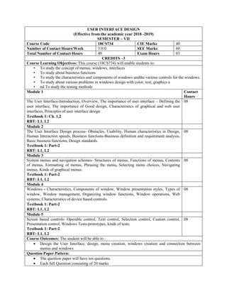 USER INTERFACE DESIGN
(Effective from the academic year 2018 -2019)
SEMESTER – VII
Course Code 18CS734 CIE Marks 40
Number of Contact Hours/Week 3:0:0 SEE Marks 60
Total Number of Contact Hours 40 Exam Hours 03
CREDITS –3
Course Learning Objectives: This course (18CS734) will enable students to:
• To study the concept of menus, windows, interfaces
• To study about business functions
• To study the characteristics and components of windows andthe various controls for the windows.
• To study about various problems in windows design with color, text, graphics a
• nd To study the testing methods
Module 1 Contact
Hours
The User Interface-Introduction, Overview, The importance of user interface – Defining the
user interface, The importance of Good design, Characteristics of graphical and web user
interfaces, Principles of user interface design
Textbook 1: Ch. 1,2
RBT: L1, L2
08
Module 2
The User Interface Design process- Obstacles, Usability, Human characteristics in Design,
Human Interaction speeds, Business functions-Business definition and requirement analysis,
Basic business functions, Design standards.
Textbook 1: Part-2
RBT: L1, L2
08
Module 3
System menus and navigation schemes- Structures of menus, Functions of menus, Contents
of menus, Formatting of menus, Phrasing the menu, Selecting menu choices, Navigating
menus, Kinds of graphical menus.
Textbook 1: Part-2
RBT: L1, L2
08
Module 4
Windows - Characteristics, Components of window, Window presentation styles, Types of
window, Window management, Organizing window functions, Window operations, Web
systems, Characteristics of device based controls.
Textbook 1: Part-2
RBT: L1, L2
08
Module 5
Screen based controls- Operable control, Text control, Selection control, Custom control,
Presentation control, Windows Tests-prototypes, kinds of tests.
Textbook 1: Part-2
RBT: L1, L2
08
Course Outcomes: The student will be able to :
 Design the User Interface, design, menu creation, windows creation and connection between
menus and windows
Question Paper Pattern:
 The question paper will have ten questions.
 Each full Question consisting of 20 marks
 
