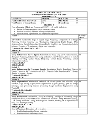 DIGITAL IMAGE PROCESSING
(Effective from the academic year 2018 -2019)
SEMESTER – VII
Course Code 18CS741 CIE Marks 40
Number of Contact Hours/Week 3:0:0 SEE Marks 60
Total Number of Contact Hours 40 Exam Hours 03
CREDITS –3
Course Learning Objectives: This course (18CS741) will enable students to:
 Define the fundamental concepts in image processing
 Evaluate techniques followed in image enhancements
 Illustrate image segmentation and compression algorithms
Module 1 Contact
Hours
Introduction Fundamental Steps in Digital Image Processing, Components of an Image
Processing System, Sampling and Quantization, Representing Digital Images (Data
structure), Some Basic Relationships Between Pixels- Neighbors and Connectivity of pixels
in image, Examples of fields that uses digital mage processing
Textbook 1: Ch.1.3 to 1.5, Ch. 2.4,2.5
RBT: L1, L2
08
Module 2
Image Enhancement In The Spatial Domain: Some Basic Gray Level Transformations,
Histogram Processing, Enhancement Using Arithmetic/Logic Operations, Basics of Spatial
Filtering, Smoothing Spatial Filters, Sharpening Spatial Filters, Combining Spatial
Enhancement Methods.
Textbook 1: Ch.3
RBT: L1, L2, L3
08
Module 3
Image Enhancement In Frequency Domain: Introduction, Fourier Transform, Discrete
Fourier Transform (DFT), properties of DFT , Discrete Cosine Transform (DCT), Image
filtering in frequency domain.
Textbook 1: Ch.4.1,4.2
RBT: L1, L2, L3
08
Module 4
Image Segmentation: Introduction, Detection of isolated points, line detection, Edge
detection, Edge linking, Region based segmentation- Region growing, split and merge
technique, local processing, regional processing, Hough transform, Segmentation using
Threshold.
Textbook 1: Ch.10.1 to 10.3
RBT: L1, L2, L3
08
Module 5
Image Compression: Introduction, coding Redundancy , Inter-pixel redundancy, image
compression model, Lossy and Lossless compression, Huffman Coding, Arithmetic Coding,
LZW coding, Transform Coding, Sub-image size selection, blocking, DCT implementation
using FFT, Run length coding.
Textbook 1: Ch. 8.1 to 8.5
RBT: L1, L2, L3
08
Course Outcomes: The student will be able to :
 Explain fundamentals of image processing
 Compare transformation algorithms
 