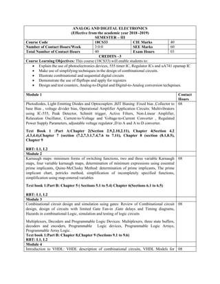 ANALOG AND DIGITAL ELECTRONICS
(Effective from the academic year 2018 -2019)
SEMESTER – III
Course Code 18CS33 CIE Marks 40
Number of Contact Hours/Week 3:0:0 SEE Marks 60
Total Number of Contact Hours 40 Exam Hours 03
CREDITS –3
Course Learning Objectives: This course (18CS33) will enable students to:
 Explain the use of photoelectronics devices, 555 timer IC, Regulator ICs and uA741 opamap IC
 Make use of simplifying techniques in the design of combinational circuits.
 Illustrate combinational and sequential digital circuits
 Demonstrate the use of flipflops and apply for registers
 Design and test counters, Analog-to-Digital and Digital-to-Analog conversion techqniues.
Module 1 Contact
Hours
Photodiodes, Light Emitting Diodes and Optocouplers ,BJT Biasing :Fixed bias ,Collector to
base Bias , voltage divider bias, Operational Amplifier Application Circuits: Multivibrators
using IC-555, Peak Detector, Schmitt trigger, Active Filters, Non-Linear Amplifier,
Relaxation Oscillator, Current-to-Voltage and Voltage-to-Current Converter , Regulated
Power Supply Parameters, adjustable voltage regulator ,D to A and A to D converter.
Text Book 1 :Part A:Chapter 2(Section 2.9,2.10,2.11), Chapter 4(Section 4.2
,4.3,4.4),Chapter 7 (section (7.2,7.3.1,7.4,7.6 to 7.11), Chapter 8 (section (8.1,8.5),
Chapter 9
RBT: L1, L2
08
Module 2
Karnaugh maps: minimum forms of switching functions, two and three variable Karnaugh
maps, four variable karnaugh maps, determination of minimum expressions using essential
prime implicants, Quine-McClusky Method: determination of prime implicants, The prime
implicant chart, petricks method, simplification of incompletely specified functions,
simplification using map-entered variables
Text book 1:Part B: Chapter 5 ( Sections 5.1 to 5.4) Chapter 6(Sections 6.1 to 6.5)
RBT: L1, L2
08
Module 3
Combinational circuit design and simulation using gates: Review of Combinational circuit
design, design of circuits with limited Gate Fan-in ,Gate delays and Timing diagrams,
Hazards in combinational Logic, simulation and testing of logic circuits
Multiplexers, Decoders and Programmable Logic Devices: Multiplexers, three state buffers,
decoders and encoders, Programmable Logic devices, Programmable Logic Arrays,
Programmable Array Logic.
Text book 1:Part B: Chapter 8,Chapter 9 (Sections 9.1 to 9.6)
RBT: L1, L2
08
Module 4
Introduction to VHDL: VHDL description of combinational circuits, VHDL Models for 08
 
