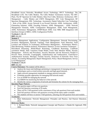 Broadband Access Networks, Broadband Access Technology; HFCT Technology: The
Broadband LAN, The Cable Modem, The Cable Modem Termination System, The HFC
Plant, The RF Spectrum for Cable Modem; Data Over Cable, Reference Architecture; HFC
Management – Cable Modem and CMTS Management, HFC Link Management, RF
Spectrum Management, DSL Technology; Asymmetric Digital Subscriber Line Technology
– Role of the ADSL Access Network in an Overall Network, ADSL Architecture, ADSL
Channeling Schemes, ADSL Encoding Schemes; ADSL Management – ADSL Network
Management Elements, ADSL Configuration Management, ADSL Fault Management,
ADSL Performance Management, SNMP-Based ADSL Line MIB, MIB Integration with
Interfaces Groups in MIB-2, ADSL Configuration Profiles
Textbook 1: Ch. 13
RBT: L1, L2
08
Module 5
Network Management Applications: Configuration Management- Network Provisioning,
Inventory Management, Network Topology, Fault Management- Fault Detection, Fault
Location and Isolation 24 Techniques, Performance Management – Performance Metrics,
Data Monitoring, Problem Isolation, Performance Statistics; Event Correlation Techniques –
Rule-Based Reasoning, Model-Based Reasoning, CaseBased Reasoning, Codebook
correlation Model, State Transition Graph Model, Finite State Machine Model, Security
Management – Policies and Procedures, Security Breaches and the Resources Needed to
Prevent Them, Firewalls, Cryptography, Authentication and Authorization, Client/Server
Authentication Systems, Messages Transfer Security, Protection of Networks from Virus
Attacks, Accounting Management, Report Management, Policy- Based Management, Service
Level Management.
Textbook 1: Ch.11
RBT: L1, L2
08
Course Outcomes: The student will be able to :
 Analyze the issues and challenges pertaining to management of emerging network
technologies such as wired/wireless networks and high-speed internets.
 Apply network management standards to manage practical networks
 Formulate possible approaches for managing OSI network model.
 Use on SNMP for managing the network
 Use RMON for monitoring the behavior of the network
 Identify the various components of network and formulate the scheme for the managing them
Question Paper Pattern:
 The question paper will have ten questions.
 Each full Question consisting of 20 marks
 There will be 2 full questions (with a maximum of four sub questions) from each module.
 Each full question will have sub questions covering all the topics under a module.
 The students will have to answer 5 full questions, selecting one full question from each module.
Textbooks:
1. Mani Subramanian: Network Management- Principles and Practice, 2nd Pearson Education,
2010.
Reference Books:
1. J. Richard Burke: Network management Concepts and Practices: a Hands-On Approach, PHI,
2008.
 
