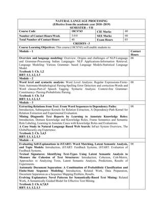 NATURAL LANGUAGE PROCESSING
(Effective from the academic year 2018 -2019)
SEMESTER – VII
Course Code 18CS743 CIE Marks 40
Number of Contact Hours/Week 3:0:0 SEE Marks 60
Total Number of Contact Hours 40 Exam Hours 03
CREDITS –3
Course Learning Objectives: This course (18CS743) will enable students to:
Module – 1 Contact
Hours
Overview and language modeling: Overview: Origins and challenges of NLP-Language
and Grammar-Processing Indian Languages- NLP Applications-Information Retrieval.
Language Modeling: Various Grammar- based Language Models-Statistical Language
Model.
Textbook 1: Ch. 1,2
RBT: L1, L2, L3
08
Module – 2
Word level and syntactic analysis: Word Level Analysis: Regular Expressions-Finite-
State Automata-Morphological Parsing-Spelling Error Detection and correction-Words and
Word classes-Part-of Speech Tagging. Syntactic Analysis: Context-free Grammar-
Constituency- Parsing-Probabilistic Parsing.
Textbook 1: Ch. 3,4
RBT: L1, L2, L3
08
Module – 3
Extracting Relations from Text: From Word Sequences to Dependency Paths:
Introduction, Subsequence Kernels for Relation Extraction, A Dependency-Path Kernel for
Relation Extraction and Experimental Evaluation.
Mining Diagnostic Text Reports by Learning to Annotate Knowledge Roles:
Introduction, Domain Knowledge and Knowledge Roles, Frame Semantics and Semantic
Role Labeling, Learning to Annotate Cases with Knowledge Roles and Evaluations.
A Case Study in Natural Language Based Web Search: InFact System Overview, The
GlobalSecurity.org Experience.
Textbook 2: Ch. 3,4,5
RBT: L1, L2, L3
08
Module – 4
Evaluating Self-Explanations in iSTART: Word Matching, Latent Semantic Analysis,
and Topic Models: Introduction, iSTART: Feedback Systems, iSTART: Evaluation of
Feedback Systems,
Textual Signatures: Identifying Text-Types Using Latent Semantic Analysis to
Measure the Cohesion of Text Structures: Introduction, Cohesion, Coh-Metrix,
Approaches to Analyzing Texts, Latent Semantic Analysis, Predictions, Results of
Experiments.
Automatic Document Separation: A Combination of Probabilistic Classification and
Finite-State Sequence Modeling: Introduction, Related Work, Data Preparation,
Document Separation as a Sequence Mapping Problem, Results.
Evolving Explanatory Novel Patterns for Semantically-Based Text Mining: Related
Work, A Semantically Guided Model for Effective Text Mining.
Textbook 2: Ch. 6,7,8,9
RBT: L1, L2, L3
08
 