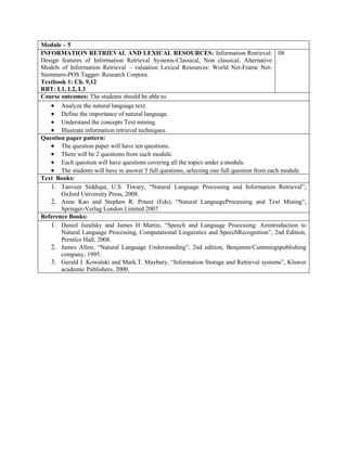 Module – 5
INFORMATION RETRIEVAL AND LEXICAL RESOURCES: Information Retrieval:
Design features of Information Retrieval Systems-Classical, Non classical, Alternative
Models of Information Retrieval – valuation Lexical Resources: World Net-Frame Net-
Stemmers-POS Tagger- Research Corpora.
Textbook 1: Ch. 9,12
RBT: L1, L2, L3
08
Course outcomes: The students should be able to:
 Analyze the natural language text.
 Define the importance of natural language.
 Understand the concepts Text mining.
 Illustrate information retrieval techniques.
Question paper pattern:
 The question paper will have ten questions.
 There will be 2 questions from each module.
 Each question will have questions covering all the topics under a module.
 The students will have to answer 5 full questions, selecting one full question from each module.
Text Books:
1. Tanveer Siddiqui, U.S. Tiwary, “Natural Language Processing and Information Retrieval”,
Oxford University Press, 2008.
2. Anne Kao and Stephen R. Poteet (Eds), “Natural LanguageProcessing and Text Mining”,
Springer-Verlag London Limited 2007.
Reference Books:
1. Daniel Jurafsky and James H Martin, “Speech and Language Processing: Anintroduction to
Natural Language Processing, Computational Linguistics and SpeechRecognition”, 2nd Edition,
Prentice Hall, 2008.
2. James Allen, “Natural Language Understanding”, 2nd edition, Benjamin/Cummingspublishing
company, 1995.
3. Gerald J. Kowalski and Mark.T. Maybury, “Information Storage and Retrieval systems”, Kluwer
academic Publishers, 2000.
 