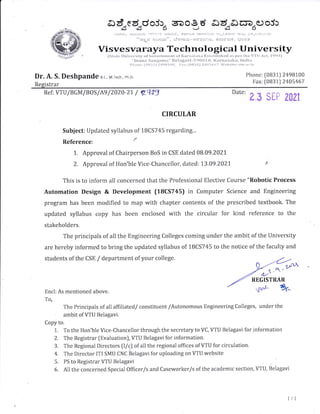 ed.ed.doj:^ 6Doe d Ad,Soa"ooj:
---d3--d3- $ J *5 S
,,iLiia.i e+n;r;*.,aau',i rv,ii::,ri).,, $i:;rLr* fmf,lj;rl.t: n-;,E;ilf fr);rr i;;'.:']-,1,i,.,f
'
ois;* ;lc fi *; ", lSvr:;: $ -. *l r** n !i, $slrt)d, ?;rir$
Visvesvaraya Technological University
{Stirte i}lliversity *{'C*vrn*nrent of'Karnatrtkn il*hrir}islrecl a* g;cl't}re V'l'll Acl., !{iq4)
"!:rilm;l S;,tr1;nrrr;r" $}el;lg;lv*-li9{}t} ! fi, t{;1i-}};rt;l}qi:, }mcti:l
1:'lrr>rro: li){}ill } Z4t1lI{}{), }'rrr: l1}di31.) *4{t:'ltr'7, tfolrsitervtu.irr'ir1
Dr. A. S. Deshpande 8.r., M rech, ph.D.
Registrar
Phone: [0U31) 2498100
lrax: [0831) 2405467
Ref: VTU/BGM/B0S/Ae /2020-21. / Zq13
"t"' e.s sEP zozl
CIRCULAR
Subject: Updated syllabus of 1BCS745 regarding...
Reference ' t
L. Approval of Chairperson BoS in CSE dated 08.09.2021
2. Approval of Flon'ble Vice-Chancellor, dated: 1.3.09.2021
This is to inform all concerned that the Professional Elective Course "Robotic Process
Automation Design & Development (18CS745) in Computer Science and Engineering
program has been modified to map with chapter contents of the prescribed textbook. The
updated syllabus copy has been enclosed with the circular for kind reference to the
stakeholders.
The principals of all the Engineering Colleges coming under the ambit of the University
are hereby informed to bring the updated syllabus of 1BCS745 to the notice of the faculty and
students of the CSE / department of your college.
' ,t.o.'
n-/'
u5^
REGISTRAR
Encl: As mentioned above.
'f o,
'fhe Principals of all affiliated/ constituent /Autonomous Engineering Colleges, under the
ambit of VTU Belagavi.
Copy to.
1,. 'Io the Hon'ble Vice-Chancellor through the secretary to VC, Vl'LJ tselagavi for information
2. The Registrar flivaluation), VTU Belagavi for information.
3. The Rcgional Directors (l/c) of allthe regional offices of VTU for circulation"
4. The Director ITI SMLJ CNC Belagavi for uploading on VTU website
5. I']S to Registrar V'I[J Belagavi
6. AIlthe concerned Special Officer/s and Caseworker/s of the academic section, VI'[J, Belagavi
ttl
 