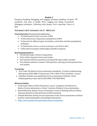Updated on 13.09.2021 2/2
Module–5
Exception Handling, Debugging, and Logging- Exception handling- Common
exceptions and ways to handle them- Logging and taking screenshots-
Debugging techniques- Collecting crash dumps- Error reporting- Future of
RPA
Text book 2: Ch 8 Text book 1: Ch 13 RBT:L1,L2
08
Courseoutcomes:Thestudentsshouldbeableto:
• To Understand the basic concepts of RPA
• To Describevarious components and platforms of RPA
• To Describe the different types of variables, control flow and data manipulation
techniques
• To Understand various control techniques and OCR in RPA
• ToDescribevarioustypes andstrategies tohandle exceptions
Questionpaperpattern:
• The question paper will have tenquestions.
• There will be 2questions from each module.
• Each question will have questions covering all the topics under a module.
• The students will have to answer 5 full questions, selecting one full question from
each module.
Text Books:
1. Tom Taulli, The Robotic Process Automation Handbook : A Guide to Implementing
RPA Systems,2020, ISBN-13 (electronic): 978-1-4842-5729-6, Publisher : A press
2. Alok Mani Tripathi, Learning Robotic Process Automation, Publisher: Packt
Publishing Release Date: March 2018 ISBN: 9781788470940
Reference Books:
1. Frank Casale, Rebecca Dilla, Heidi Jaynes ,Lauren Livingston,“Introduction to
Robotic Process Automation: a Primer”, Institute of Robotic Process Automation.
2. Richard Murdoch, Robotic Process Automation: Guide To Building Software Robots,
Automate Repetitive Tasks & Become An RPA Consultant
3. Srikanth Merianda, Robotic Process Automation Tools, Process Automation and their
benefits: Understanding RPA and Intelligent Automation
4. https://www.uipath.com/rpa/robotic-process-automation
 