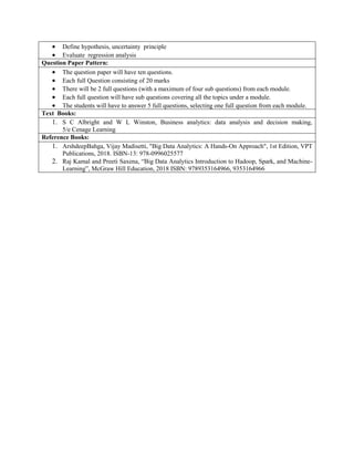  Define hypothesis, uncertainty principle
 Evaluate regression analysis
Question Paper Pattern:
 The question paper will have ten questions.
 Each full Question consisting of 20 marks
 There will be 2 full questions (with a maximum of four sub questions) from each module.
 Each full question will have sub questions covering all the topics under a module.
 The students will have to answer 5 full questions, selecting one full question from each module.
Text Books:
1. S C Albright and W L Winston, Business analytics: data analysis and decision making,
5/e Cenage Learning
Reference Books:
1. ArshdeepBahga, Vijay Madisetti, "Big Data Analytics: A Hands-On Approach", 1st Edition, VPT
Publications, 2018. ISBN-13: 978-0996025577
2. Raj Kamal and Preeti Saxena, “Big Data Analytics Introduction to Hadoop, Spark, and Machine-
Learning”, McGraw Hill Education, 2018 ISBN: 9789353164966, 9353164966
 