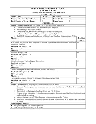 PYTHON APPLICATION PROGRAMMING
(OPEN ELECTIVE)
(Effective from the academic year 2018 -2019)
SEMESTER – VI
Course Code 18CS752 IA Marks 40
Number of Lecture Hours/Week 3:0:0 Exam Marks 60
Total Number of Lecture Hours 40 Exam Hours 03
CREDITS – 03
Course Learning Objectives:This course (18CS752) will enable students to
 Learn Syntax and Semantics and create Functions in Python.
 Handle Strings and Files in Python.
 Understand Lists, Dictionaries and Regular expressions in Python.
 Implement Object Oriented Programming concepts in Python
 Build Web Services and introduction to Network and Database Programmingin Python.
Module – 1 Teaching
Hours
Why should you learn to write programs, Variables, expressions and statements, Conditional
execution, Functions
Textbook 1: Chapters 1 – 4
RBT: L1, L2, L3
08
Module – 2
Iteration, Strings, Files
Textbook 1: Chapters 5– 7
RBT: L1, L2, L3
08
Module – 3
Lists, Dictionaries, Tuples, Regular Expressions
Textbook 1: Chapters 8 - 11
RBT: L1, L2, L3
08
Module – 4
Classes and objects, Classes and functions, Classes and methods
Textbook 2: Chapters 15 – 17
RBT: L1, L2, L3
08
Module – 5
Networked programs, Using Web Services, Using databases and SQL
Textbook 1: Chapters 12– 13, 15
RBT: L1, L2, L3
08
Course Outcomes:After studying this course, students will be able to
 Examine Python syntax and semantics and be fluent in the use of Python flow control and
functions.
 Demonstrate proficiency in handling Strings and File Systems.
 Create, run and manipulate Python Programs using core data structures like Lists, Dictionaries and
use Regular Expressions.
 Interpret the concepts of Object-Oriented Programming as used in Python.
 Implement exemplary applications related to Network Programming, Web Services and Databases
in Python.
Question paper pattern:
 The question paper will have ten questions.
 Each full Question consisting of 20 marks
 