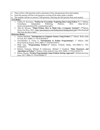  There will be 2 full questions (with a maximum of four sub questions) from each module.
 Each full question will have sub questions covering all the topics under a module.
 The students will have to answer 5 full questions, selecting one full question from each module.
Text Books:
1. Charles R. Severance, “Python for Everybody: Exploring Data Using Python 3”, 1st
Edition,
CreateSpace Independent Publishing Platform, 2016. (http://do1.dr-
chuck.com/pythonlearn/EN_us/pythonlearn.pdf )
2. Allen B. Downey, "Think Python: How to Think Like a Computer Scientist”, 2nd
Edition,
Green Tea Press, 2015. (http://greenteapress.com/thinkpython2/thinkpython2.pdf) (Download pdf
files from the above links)
Reference Books:
1. Charles Dierbach, "Introduction to Computer Science Using Python",1st
Edition, Wiley India
Pvt Ltd, 2015. ISBN-13: 978-8126556014
2. Gowrishankar S, Veena A, “Introduction to Python Programming”, 1st
Edition, CRC
Press/Taylor & Francis, 2018. ISBN-13: 978-0815394372
3. Mark Lutz, “Programming Python”,4th
Edition, O‟Reilly Media, 2011.ISBN-13: 978-
9350232873
4. Roberto Tamassia, Michael H Goldwasser, Michael T Goodrich, “Data Structures and
Algorithms in Python”,1st
Edition, Wiley India Pvt Ltd, 2016. ISBN-13: 978-8126562176
5. Reema Thareja, “Python Programming Using Problem Solving Approach”, Oxford university
press, 2017. ISBN-13: 978-0199480173
 