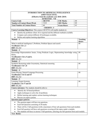 INTRODUCTION TO ARTIFICIAL INTELLIGENCE
(OPEN ELECTIVE)
(Effective from the academic year 2018 -2019)
SEMESTER – VII
Course Code 18CS753 CIE Marks 40
Number of Contact Hours/Week 3:0:0 SEE Marks 60
Total Number of Contact Hours 40 Exam Hours 03
CREDITS –3
Course Learning Objectives: This course (18CS753) will enable students to:
 Identify the problems where AI is required and the different methods available
 Compare and contrast different AI techniques available.
 Define and explain learning algorithms
Module – 1 Teaching
Hours
What is artificial intelligence?, Problems, Problem Spaces and search
TextBook1: Ch 1, 2
RBT: L1, L2
08
Module – 2
Knowledge Representation Issues, Using Predicate Logic, Representing knowledge using
Rules,
TextBoook1: Ch 4, 5 and 6.
RBT: L1, L2
08
Module – 3
Symbolic Reasoning under Uncertainty, Statistical reasoning
TextBoook1: Ch 7, 8
RBT: L1, L2
08
Module – 4
Game Playing, Natural Language Processing
TextBoook1: Ch 12 and 15
RBT: L1, L2
08
Module – 5
Learning, Expert Systems.
TextBook1: Ch 17 and 20
RBT: L1, L2
08
Course outcomes: The students should be able to:
 Identify the AI based problems
 Apply techniques to solve the AI problems
 Define learning and explain various learning techniques
 Discuss on expert systems
Question paper pattern:
 The question paper will have ten questions.
 Each full Question consisting of 20 marks
 There will be 2 full questions (with a maximum of four sub questions) from each module.
 Each full question will have sub questions covering all the topics under a module.
 The students will have to answer 5 full questions, selecting one full question from each module.
Text Books:
 