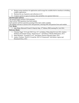  Design custom interfaces for applications and leverage the available built-in interfaces in building
complex applications.
 Illustrate the use of generics and collections in C#
 Compose queries to query in-memory data and define own operator behaviour
Question paper pattern:
The question paper will have TEN questions.
There will be TWO questions from each module.
Each question will have questions covering all the topics under a module.
The students will have to answer FIVE full questions, selecting ONE full question from each module.
Text Books:
1. John Sharp, Microsoft Visual C# Step by Step, 8th
Edition, PHI Learning Pvt. Ltd. 2016
Reference Books:
1. Christian Nagel, “C# 6 and .NET Core 1.0”, 1st Edition, Wiley India Pvt Ltd, 2016. Andrew
Stellman and Jennifer Greene, “Head First C#”, 3rd Edition, O‟Reilly Publications, 2013.
2. Mark Michaelis, “Essential C# 6.0”, 5th Edition, Pearson Education India, 2016.
3. Andrew Troelsen, “Prof C# 5.0 and the .NET 4.5 Framework”, 6th Edition, Apress and
Dreamtech Press, 2012.
 