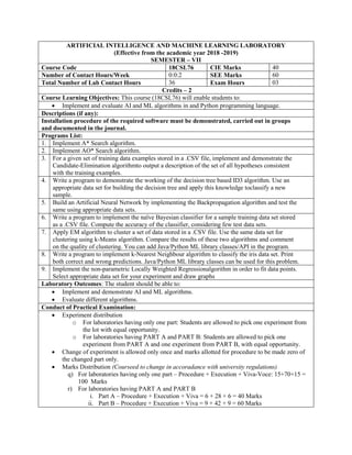 ARTIFICIAL INTELLIGENCE AND MACHINE LEARNING LABORATORY
(Effective from the academic year 2018 -2019)
SEMESTER – VII
Course Code 18CSL76 CIE Marks 40
Number of Contact Hours/Week 0:0:2 SEE Marks 60
Total Number of Lab Contact Hours 36 Exam Hours 03
Credits – 2
Course Learning Objectives: This course (18CSL76) will enable students to:
 Implement and evaluate AI and ML algorithms in and Python programming language.
Descriptions (if any):
Installation procedure of the required software must be demonstrated, carried out in groups
and documented in the journal.
Programs List:
1. Implement A* Search algorithm.
2. Implement AO* Search algorithm.
3. For a given set of training data examples stored in a .CSV file, implement and demonstrate the
Candidate-Elimination algorithmto output a description of the set of all hypotheses consistent
with the training examples.
4. Write a program to demonstrate the working of the decision tree based ID3 algorithm. Use an
appropriate data set for building the decision tree and apply this knowledge toclassify a new
sample.
5. Build an Artificial Neural Network by implementing the Backpropagation algorithm and test the
same using appropriate data sets.
6. Write a program to implement the naïve Bayesian classifier for a sample training data set stored
as a .CSV file. Compute the accuracy of the classifier, considering few test data sets.
7. Apply EM algorithm to cluster a set of data stored in a .CSV file. Use the same data set for
clustering using k-Means algorithm. Compare the results of these two algorithms and comment
on the quality of clustering. You can add Java/Python ML library classes/API in the program.
8. Write a program to implement k-Nearest Neighbour algorithm to classify the iris data set. Print
both correct and wrong predictions. Java/Python ML library classes can be used for this problem.
9. Implement the non-parametric Locally Weighted Regressionalgorithm in order to fit data points.
Select appropriate data set for your experiment and draw graphs
Laboratory Outcomes: The student should be able to:
 Implement and demonstrate AI and ML algorithms.
 Evaluate different algorithms.
Conduct of Practical Examination:
 Experiment distribution
o For laboratories having only one part: Students are allowed to pick one experiment from
the lot with equal opportunity.
o For laboratories having PART A and PART B: Students are allowed to pick one
experiment from PART A and one experiment from PART B, with equal opportunity.
 Change of experiment is allowed only once and marks allotted for procedure to be made zero of
the changed part only.
 Marks Distribution (Courseed to change in accoradance with university regulations)
q) For laboratories having only one part – Procedure + Execution + Viva-Voce: 15+70+15 =
100 Marks
r) For laboratories having PART A and PART B
i. Part A – Procedure + Execution + Viva = 6 + 28 + 6 = 40 Marks
ii. Part B – Procedure + Execution + Viva = 9 + 42 + 9 = 60 Marks
 
