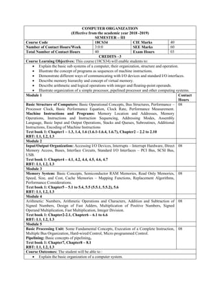 COMPUTER ORGANIZATION
(Effective from the academic year 2018 -2019)
SEMESTER – III
Course Code 18CS34 CIE Marks 40
Number of Contact Hours/Week 3:0:0 SEE Marks 60
Total Number of Contact Hours 40 Exam Hours 03
CREDITS –3
Course Learning Objectives: This course (18CS34) will enable students to:
 Explain the basic sub systems of a computer, their organization, structure and operation.
 Illustrate the concept of programs as sequences of machine instructions.
 Demonstrate different ways of communicating with I/O devices and standard I/O interfaces.
 Describe memory hierarchy and concept of virtual memory.
 Describe arithmetic and logical operations with integer and floating-point operands.
 Illustrate organization of a simple processor, pipelined processor and other computing systems.
Module 1 Contact
Hours
Basic Structure of Computers: Basic Operational Concepts, Bus Structures, Performance –
Processor Clock, Basic Performance Equation, Clock Rate, Performance Measurement.
Machine Instructions and Programs: Memory Location and Addresses, Memory
Operations, Instructions and Instruction Sequencing, Addressing Modes, Assembly
Language, Basic Input and Output Operations, Stacks and Queues, Subroutines, Additional
Instructions, Encoding of Machine Instructions
Text book 1: Chapter1 – 1.3, 1.4, 1.6 (1.6.1-1.6.4, 1.6.7), Chapter2 – 2.2 to 2.10
RBT: L1, L2, L3
08
Module 2
Input/Output Organization: Accessing I/O Devices, Interrupts – Interrupt Hardware, Direct
Memory Access, Buses, Interface Circuits, Standard I/O Interfaces – PCI Bus, SCSI Bus,
USB.
Text book 1: Chapter4 – 4.1, 4.2, 4.4, 4.5, 4.6, 4.7
RBT: L1, L2, L3
08
Module 3
Memory System: Basic Concepts, Semiconductor RAM Memories, Read Only Memories,
Speed, Size, and Cost, Cache Memories – Mapping Functions, Replacement Algorithms,
Performance Considerations.
Text book 1: Chapter5 – 5.1 to 5.4, 5.5 (5.5.1, 5.5.2), 5.6
RBT: L1, L2, L3
08
Module 4
Arithmetic: Numbers, Arithmetic Operations and Characters, Addition and Subtraction of
Signed Numbers, Design of Fast Adders, Multiplication of Positive Numbers, Signed
Operand Multiplication, Fast Multiplication, Integer Division.
Text book 1: Chapter2-2.1, Chapter6 – 6.1 to 6.6
RBT: L1, L2, L3
08
Module 5
Basic Processing Unit: Some Fundamental Concepts, Execution of a Complete Instruction,
Multiple Bus Organization, Hard-wired Control, Micro programmed Control.
Pipelining: Basic concepts of pipelining,
Text book 1: Chapter7, Chapter8 – 8.1
RBT: L1, L2, L3
08
Course Outcomes: The student will be able to :
 Explain the basic organization of a computer system.
 