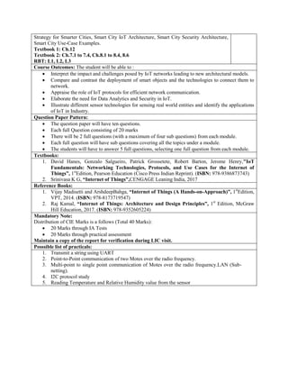 Strategy for Smarter Cities, Smart City IoT Architecture, Smart City Security Architecture,
Smart City Use-Case Examples.
Textbook 1: Ch.12
Textbook 2: Ch.7.1 to 7.4, Ch.8.1 to 8.4, 8.6
RBT: L1, L2, L3
Course Outcomes: The student will be able to :
 Interpret the impact and challenges posed by IoT networks leading to new architectural models.
 Compare and contrast the deployment of smart objects and the technologies to connect them to
network.
 Appraise the role of IoT protocols for efficient network communication.
 Elaborate the need for Data Analytics and Security in IoT.
 Illustrate different sensor technologies for sensing real world entities and identify the applications
of IoT in Industry.
Question Paper Pattern:
 The question paper will have ten questions.
 Each full Question consisting of 20 marks
 There will be 2 full questions (with a maximum of four sub questions) from each module.
 Each full question will have sub questions covering all the topics under a module.
 The students will have to answer 5 full questions, selecting one full question from each module.
Textbooks:
1. David Hanes, Gonzalo Salgueiro, Patrick Grossetete, Robert Barton, Jerome Henry,"IoT
Fundamentals: Networking Technologies, Protocols, and Use Cases for the Internet of
Things”, 1st
Edition, Pearson Education (Cisco Press Indian Reprint). (ISBN: 978-9386873743)
2. Srinivasa K G, “Internet of Things”,CENGAGE Leaning India, 2017
Reference Books:
1. Vijay Madisetti and ArshdeepBahga, “Internet of Things (A Hands-on-Approach)”, 1st
Edition,
VPT, 2014. (ISBN: 978-8173719547)
2. Raj Kamal, “Internet of Things: Architecture and Design Principles”, 1st
Edition, McGraw
Hill Education, 2017. (ISBN: 978-9352605224)
Mandatory Note:
Distribution of CIE Marks is a follows (Total 40 Marks):
 20 Marks through IA Tests
 20 Marks through practical assessment
Maintain a copy of the report for verification during LIC visit.
Posssible list of practicals:
1. Transmit a string using UART
2. Point-to-Point communication of two Motes over the radio frequency.
3. Multi-point to single point communication of Motes over the radio frequency.LAN (Sub-
netting).
4. I2C protocol study
5. Reading Temperature and Relative Humidity value from the sensor
 