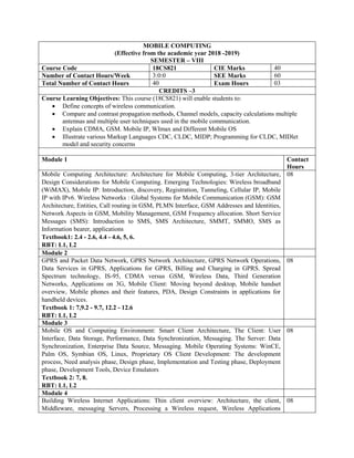 MOBILE COMPUTING
(Effective from the academic year 2018 -2019)
SEMESTER – VIII
Course Code 18CS821 CIE Marks 40
Number of Contact Hours/Week 3:0:0 SEE Marks 60
Total Number of Contact Hours 40 Exam Hours 03
CREDITS –3
Course Learning Objectives: This course (18CS821) will enable students to:
 Define concepts of wireless communication.
 Compare and contrast propagation methods, Channel models, capacity calculations multiple
antennas and multiple user techniques used in the mobile communication.
 Explain CDMA, GSM. Mobile IP, WImax and Different Mobile OS
 Illustrate various Markup Languages CDC, CLDC, MIDP; Programming for CLDC, MIDlet
model and security concerns
Module 1 Contact
Hours
Mobile Computing Architecture: Architecture for Mobile Computing, 3-tier Architecture,
Design Considerations for Mobile Computing. Emerging Technologies: Wireless broadband
(WiMAX), Mobile IP: Introduction, discovery, Registration, Tunneling, Cellular IP, Mobile
IP with IPv6. Wireless Networks : Global Systems for Mobile Communication (GSM): GSM
Architecture, Entities, Call routing in GSM, PLMN Interface, GSM Addresses and Identities,
Network Aspects in GSM, Mobility Management, GSM Frequency allocation. Short Service
Messages (SMS): Introduction to SMS, SMS Architecture, SMMT, SMMO, SMS as
Information bearer, applications
Textbook1: 2.4 - 2.6, 4.4 - 4.6, 5, 6.
RBT: L1, L2
08
Module 2
GPRS and Packet Data Network, GPRS Network Architecture, GPRS Network Operations,
Data Services in GPRS, Applications for GPRS, Billing and Charging in GPRS. Spread
Spectrum technology, IS-95, CDMA versus GSM, Wireless Data, Third Generation
Networks, Applications on 3G, Mobile Client: Moving beyond desktop, Mobile handset
overview, Mobile phones and their features, PDA, Design Constraints in applications for
handheld devices.
Textbook 1: 7,9.2 - 9.7, 12.2 - 12.6
RBT: L1, L2
08
Module 3
Mobile OS and Computing Environment: Smart Client Architecture, The Client: User
Interface, Data Storage, Performance, Data Synchronization, Messaging. The Server: Data
Synchronization, Enterprise Data Source, Messaging. Mobile Operating Systems: WinCE,
Palm OS, Symbian OS, Linux, Proprietary OS Client Development: The development
process, Need analysis phase, Design phase, Implementation and Testing phase, Deployment
phase, Development Tools, Device Emulators
Textbook 2: 7, 8.
RBT: L1, L2
08
Module 4
Building Wireless Internet Applications: Thin client overview: Architecture, the client,
Middleware, messaging Servers, Processing a Wireless request, Wireless Applications
08
 