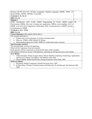 Protocol (WAP) Overview, Wireless Languages: Markup Languages, HDML, WML, 10
Hours HTML, cHTML, XHTML, VoiceXML.
Textbook 2: 11, 12, 13
RBT: L1, L2
Module 5
J2ME: Introduction, CDC, CLDC, MIDP; Programming for CLDC, MIDlet model,
Provisioning, MIDlet life-cycle, Creating new application, MIDlet event handling, GUI in
MIDP, Low level GUI Components, Multimedia APIs; Communication in MIDP, Security
Considerations in MIDP.
Textbook 1: 15.1 - 15.10
RBT: L1, L2
08
Course Outcomes: The student will be able to :
The students shall able to:
 Explain state of art techniques in wireless communication.
 Discover CDMA, GSM. Mobile IP, WImax
 Demonstrate program for CLDC, MIDP let model and security concerns
Question paper pattern:
The question paper will have ten questions.
There will be 2 questions from each module.
Each question will have questions covering all the topics under a module.
The students will have to answer 5 full questions, selecting one full question from each module.
Text Books:
1. Ashok Talukder, Roopa Yavagal, Hasan Ahmed: Mobile Computing, Technology, Applications
and Service Creation, 2nd Edition, Tata McGraw Hill, 2010.
2. Martyn Mallik: Mobile and Wireless Design Essentials, Wiley India, 2003
Reference Books:
1. Raj kamal: Mobile Computing, Oxford University Press, 2007.
2. Iti Saha Misra: Wireless Communications and Networks, 3G and Beyond, Tata McGraw Hill,
2009.
 