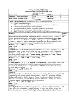 STORAGE AREA NETWORKS
(Effective from the academic year 2018 -2019)
SEMESTER – VII
Course Code 18CS822 CIE Marks 40
Number of Contact Hours/Week 3:0:0 SEE Marks 60
Total Number of Contact Hours 40 Exam Hours 03
CREDITS –3
Course Learning Objectives: This course (18CS822) will enable students to:
 Evaluate storage architectures,
 Define backup, recovery, disaster recovery, business continuity, and replication
 Examine emerging technologies including IP-SAN
 Understand logical and physical components of a storage infrastructure
 Identify components of managing and monitoring the data center
 Define information security and identify different storage virtualization technologies
Module 1 Contact
Hours
Storage System: Introduction to Information Storage: Information Storage, Evolution of
Storage Architecture, Data Center Infrastructure, Virtualization and Cloud Computing. Data
Center Environment: Application Database Management System (DBMS), Host
(Compute), Connectivity, Storage, Disk Drive Components,Disk Drive Performance, Host
Access to Data, Direct-Attached Storage, Storage Design Based on Application
Textbook1 : Ch.1.1 to 1.4, Ch.2.1 to 2.10
RBT: L1, L2
08
Module 2
Data Protection - RAID : RAID Implementation Methods, RAID Array Components, RAID
Techniques, RAID Levels, RAID Impact on Disk Performance, RAID Comparison.
Intelligent Storage Systems : Components of an Intelligent Storage System, Types of
Intelligent Storage Systems. Fibre Channel Storage Area Networks - Fibre Channel:
Overview, The SAN and Its Evolution, Components of FC SAN.
Textbook1 : Ch.3.1 to 3.6, Ch. 4.1, 4.3, Ch. 5.1 to 5.3
RBT: L1, L2
08
Module 3
IP SAN and FCoE: iSCSI, FCIP, Network-Attached Storage: General-Purpose Servers
versus NAS Devices,Benefi ts of NAS, File Systems and Network File Sharing, Components
of NAS, NAS I/O Operation, NAS Implementations, NAS File-Sharing Protocols, Factors
Affecting NAS Performance
Textbook1 : Ch.6.1, 6.2, Ch. 7.1 to 7.8
RBT: L1, L2
08
Module 4
Introduction to Business Continuity: Information Availability, BC Terminology, BC
Planning Life Cycle, Failure Analysis, Business Impact Analysis, BC Technology Solutions,
Backup and Archive: Backup Purpose, Backup Considerations, Backup Granularity,
Recovery Considerations, Backup Methods, Backup Architecture, Backup and Restore
Operations, Backup Topologies, Backup in NAS Environments
Textbook1 : Ch.9.1 to 9.6, Ch. 10.1 to 10.9
RBT: L1, L2
08
Module 5
Local Replication: Replication Terminology, Uses of Local Replicas, Replica Consistency ,
Local Replication Technologies, Tracking Changes to Source and Replica, Restore and
Restart Considerations, Creating Multiple Replicas. Remote Replication: Modes of Remote
08
 