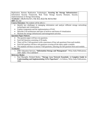 Replication, Remote Replication Technologies. Securing the Storage Infrastructure:
Information Security Framework, Risk Triad, Storage Security Domains. Security
Implementations in Storage Networking
Textbook1 : Ch.11.1 to 11.7, Ch. 12.1, 12.2, Ch. 14.1 to 14.4
RBT: L1, L2
Course Outcomes: The student will be able to :
 Identify key challenges in managing information and analyze different storage networking
technologies and virtualization
 Explain components and the implementation of NAS
 Describe CAS architecture and types of archives and forms of virtualization
 Illustrate the storage infrastructure and management activities
Question Paper Pattern:
 The question paper will have ten questions.
 Each full Question consisting of 20 marks
 There will be 2 full questions (with a maximum of four sub questions) from each module.
 Each full question will have sub questions covering all the topics under a module.
 The students will have to answer 5 full questions, selecting one full question from each module.
Textbooks:
1. EMC Education Services, “Information Storage and Management”, Wiley India Publications,
2009. ISBN: 9781118094839
Reference Books:
1. Paul Massiglia, Richard Barker, "Storage Area Network Essentials: A Complete Guide to
Understanding and Implementating SANs Paperback", 1st Edition, Wiley India Publications,
2008
 