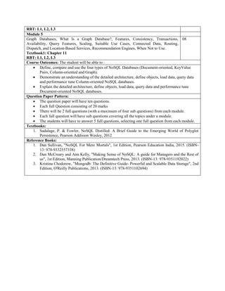 RBT: L1, L2, L3
Module 5
Graph Databases, What Is a Graph Database?, Features, Consistency, Transactions,
Availability, Query Features, Scaling, Suitable Use Cases, Connected Data, Routing,
Dispatch, and Location-Based Services, Recommendation Engines, When Not to Use.
Textbook1: Chapter 11
RBT: L1, L2, L3
08
Course Outcomes: The student will be able to :
 Define, compare and use the four types of NoSQL Databases (Document-oriented, KeyValue
Pairs, Column-oriented and Graph).
 Demonstrate an understanding of the detailed architecture, define objects, load data, query data
and performance tune Column-oriented NoSQL databases.
 Explain the detailed architecture, define objects, load data, query data and performance tune
Document-oriented NoSQL databases.
Question Paper Pattern:
 The question paper will have ten questions.
 Each full Question consisting of 20 marks
 There will be 2 full questions (with a maximum of four sub questions) from each module.
 Each full question will have sub questions covering all the topics under a module.
 The students will have to answer 5 full questions, selecting one full question from each module.
Textbooks:
1. Sadalage, P. & Fowler, NoSQL Distilled: A Brief Guide to the Emerging World of Polyglot
Persistence, Pearson Addision Wesley, 2012
Reference Books:
1. Dan Sullivan, "NoSQL For Mere Mortals", 1st Edition, Pearson Education India, 2015. (ISBN-
13: 978-9332557338)
2. Dan McCreary and Ann Kelly, "Making Sense of NoSQL: A guide for Managers and the Rest of
us", 1st Edition, Manning Publication/Dreamtech Press, 2013. (ISBN-13: 978-9351192022)
3. Kristina Chodorow, "Mongodb: The Definitive Guide- Powerful and Scalable Data Storage", 2nd
Edition, O'Reilly Publications, 2013. (ISBN-13: 978-9351102694)
 