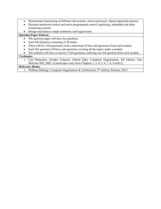  Demonstrate functioning of different sub systems, such as processor, Input/output,and memory.
 Illustrate hardwired control and micro programmed control, pipelining, embedded and other
computing systems.
 Design and analyse simple arithmetic and logical units.
Question Paper Pattern:
 The question paper will have ten questions.
 Each full Question consisting of 20 marks
 There will be 2 full questions (with a maximum of four sub questions) from each module.
 Each full question will have sub questions covering all the topics under a module.
 The students will have to answer 5 full questions, selecting one full question from each module.
Textbooks:
1. Carl Hamacher, Zvonko Vranesic, Safwat Zaky, Computer Organization, 5th Edition, Tata
McGraw Hill, 2002. (Listed topics only from Chapters 1, 2, 4, 5, 6, 7, 8, 9 and12)
Reference Books:
1. William Stallings: Computer Organization & Architecture, 9th
Edition, Pearson, 2015.
 