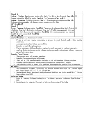 Module 4
Software Testing: Development testing (Sec 8.1), Test-driven development (Sec 8.2),
Release testing (Sec 8.3), User testing (Sec 8.4). Test Automation (Page no 212).
Software Evolution: Evolution processes (Sec 9.1). Program evolution dynamics (Sec 9.2).
Software maintenance (Sec 9.3). Legacy system management (Sec 9.4).
RBT: L1, L2, L3
08
Module 5
Project Planning: Software pricing (Sec 23.1). Plan-driven development (Sec 23.2). Project
scheduling (Sec 23.3): Estimation techniques (Sec 23.5). Quality management: Software
quality (Sec 24.1). Reviews and inspections (Sec 24.3). Software measurement and metrics
(Sec 24.4). Software standards (Sec 24.2)
RBT: L1, L2, L3
08
Course Outcomes: The student will be able to :
 Design a software system, component, or process to meet desired needs within realistic
constraints.
 Assess professional and ethical responsibility
 Function on multi-disciplinary teams
 Use the techniques, skills, and modern engineering tools necessary for engineering practice
 Analyze, design, implement, verify, validate, implement, apply, and maintain software systems or
parts of software systems
Question Paper Pattern:
 The question paper will have ten questions.
 Each full Question consisting of 20 marks
 There will be 2 full questions (with a maximum of four sub questions) from each module.
 Each full question will have sub questions covering all the topics under a module.
 The students will have to answer 5 full questions, selecting one full question from each module.
Textbooks:
1. Ian Sommerville: Software Engineering, 9th Edition, Pearson Education, 2012. (Listed topics
only from Chapters 1,2,3,4, 5, 7, 8, 9, 23, and 24)
2. Michael Blaha, James Rumbaugh: Object Oriented Modelling and Design with UML,2nd
Edition,
Pearson Education,2005.
Reference Books:
1. Roger S. Pressman: Software Engineering-A Practitioners approach, 7th Edition, Tata McGraw
Hill.
2. Pankaj Jalote: An Integrated Approach to Software Engineering, Wiley India
 