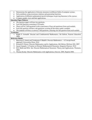  Demonstrate the application of discrete structures in different fields of computer science.
 Solve problems using recurrence relations and generating functions.
 Application of different mathematical proofs techniques in proving theorems in the courses.
 Compare graphs, trees and their applications.
Question Paper Pattern:
 The question paper will have ten questions.
 Each full Question consisting of 20 marks
 There will be 2 full questions (with a maximum of four sub questions) from each module.
 Each full question will have sub questions covering all the topics under a module.
 The students will have to answer 5 full questions, selecting one full question from each module.
Textbooks:
1. Ralph P. Grimaldi: Discrete and Combinatorial Mathematics, 5th Edition, Pearson Education.
2004.
Reference Books:
1. Basavaraj S Anami and Venakanna S Madalli: Discrete Mathematics – A Concept based
approach, Universities Press, 2016
2. Kenneth H. Rosen: Discrete Mathematics and its Applications, 6th Edition, McGraw Hill, 2007.
3. Jayant Ganguly: A Treatise on Discrete Mathematical Structures, Sanguine-Pearson, 2010.
4. D.S. Malik and M.K. Sen: Discrete Mathematical Structures: Theory and Applications, Thomson,
2004.
5. Thomas Koshy: Discrete Mathematics with Applications, Elsevier, 2005, Reprint 2008.
 