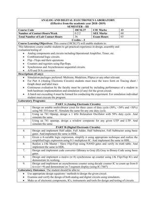 ANALOG AND DIGITAL ELECTRONICS LABORATORY
(Effective from the academic year 2018 -2019)
SEMESTER – III
Course Code 18CSL37 CIE Marks 40
Number of Contact Hours/Week 0:2:2 SEE Marks 60
Total Number of Lab Contact Hours 36 Exam Hours 03
Credits – 2
Course Learning Objectives: This course (18CSL37) will enable students to:
This laboratory course enable students to get practical experience in design, assembly and
evaluation/testing of
 Analog components and circuits including Operational Amplifier, Timer, etc.
 Combinational logic circuits.
 Flip - Flops and their operations
 Counters and registers using flip-flops.
 Synchronous and Asynchronous sequential circuits.
 A/D and D/A converters
Descriptions (if any):
 Simulation packages preferred: Multisim, Modelsim, PSpice or any other relevant.
 For Part A (Analog Electronic Circuits) students must trace the wave form on Tracing sheet /
Graph sheet and label trace.
 Continuous evaluation by the faculty must be carried by including performance of a student in
both hardware implementation and simulation (if any) for the given circuit.
 A batch not exceeding 4 must be formed for conducting the experiment. For simulation individual
student must execute the program.
Laboratory Programs:
PART A (Analog Electronic Circuits)
1. Design an astable multivibrator ciruit for three cases of duty cycle (50%, <50% and >50%)
using NE 555 timer IC. Simulate the same for any one duty cycle.
2. Using ua 741 Opamp, design a 1 kHz Relaxation Oscillator with 50% duty cycle. And
simulate the same.
3. Using ua 741 opamap, design a window comparate for any given UTP and LTP. And
simulate the same.
PART B (Digital Electronic Circuits)
4. Design and implement Half adder, Full Adder, Half Subtractor, Full Subtractor using basic
gates. And implement the same in HDL.
5. Given a 4-variable logic expression, simplify it using appropriate technique and realize the
simplified logic expression using 8:1 multiplexer IC. And implement the same in HDL.
6. Realize a J-K Master / Slave Flip-Flop using NAND gates and verify its truth table. And
implement the same in HDL.
7. Design and implement code converter I)Binary to Gray (II) Gray to Binary Code using basic
gates.
8. Design and implement a mod-n (n<8) synchronous up counter using J-K Flip-Flop ICs and
demonstrate its working.
9. Design and implement an asynchronous counter using decade counter IC to count up from 0
to n (n<=9) and demonstrate on 7-segment display (using IC-7447)
Laboratory Outcomes: The student should be able to:
 Use appropriate design equations / methods to design the given circuit.
 Examine and verify the design of both analog and digital circuits using simulators.
 Make us of electronic components, ICs, instruments and tools for design and testing of circuits
 