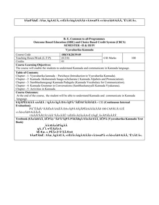 ¥ÀæPÀluÉ : ¥Àæ¸ÁgÁAUÀ, «±ÉéÃ±ÀégÀAiÀÄå vÁAwæPÀ «±Àé«zÁå®AiÀÄ, ¨É¼ÀUÁ«.
B. E. Common to all Programmes
Outcome Based Education (OBE) and Choice Based Credit System (CBCS)
SEMESTER –II & III/IV
Vyavaharika Kannada
Course Code 18KVK28/39/49
CIE Marks 100
Teaching Hours/Week (L:T:P) (0:2:0)
Credits 01
Course Learning Objectives:
The course will enable the students to understand Kannada and communicate in Kannada language.
Table of Contents:
Chapter - 1: Vyavaharika kannada – Parichaya (Introduction to Vyavaharika Kannada).
Chapter - 2: Kannada Aksharamale haagu uchcharane ( Kannada Alpabets and Pronunciation).
Chapter - 3: Sambhashanegaagi Kannada Padagalu (Kannada Vocabulary for Communication).
Chapter - 4: Kannada Grammar in Conversations (Sambhashaneyalli Kannada Vyakarana).
Chapter - 5: Activities in Kannada.
Course Outcomes:
At the end of the course, the student will be able to understand Kannada and communicate in Kannada
language.
¥ÀjÃPÉëAiÀÄ «zsÁ£À : ¤gÀAvÀgÀ DAvÀjPÀ ªÀiË®åªÀiÁ¥À£À - CIE (Continuous Internal
Evaluation):
PÁ¯ÉÃdÄ ªÀÄlÖzÀ°èAiÉÄ DAvÀjPÀ ¥ÀjÃPÉëAiÀÄ£ÀÄß 100 CAPÀUÀ½UÉ
«±Àé«zÁå®AiÀÄzÀ
¤AiÀÄªÀÄUÀ¼ÀÄ ªÀÄvÀÄÛ ¤zÉðÃ±À£ÀzÀAvÉ £ÀqÉ¸ÀvÀPÀÌzÀÄÝ.
Textbook (¥ÀoÀå¥ÀÄ¸ÀÛPÀ): ªÁåªÀºÁjPÀ PÀ£ÀßqÀ ¥ÀoÀå ¥ÀÄ¸ÀÛPÀ (Vyavaharika Kannada Text
Book)
¸ÀÀA¥ÁzÀPÀgÀÄ
qÁ. J¯ï. wªÉÄäÃ±À
¥ÉÆæ. «. PÉÃ±ÀªÀªÀÄÆwð
¥ÀæPÀluÉ : ¥Àæ¸ÁgÁAUÀ, «±ÉéÃ±ÀégÀAiÀÄå vÁAwæPÀ «±Àé«zÁå®AiÀÄ, ¨É¼ÀUÁ«.
 