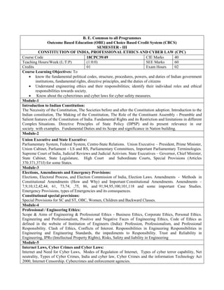 B. E. Common to all Programmes
Outcome Based Education (OBE) and Choice Based Credit System (CBCS)
SEMESTER - III
CONSTITUTION OF INDIA, PROFESSIONAL ETHICS AND CYBER LAW (CPC)
Course Code 18CPC39/49 CIE Marks 40
Teaching Hours/Week (L:T:P) (1:0:0) SEE Marks 60
Credits 01 Exam Hours 02
Course Learning Objectives: To
 know the fundamental political codes, structure, procedures, powers, and duties of Indian government
institutions, fundamental rights, directive principles, and the duties of citizens
 Understand engineering ethics and their responsibilities; identify their individual roles and ethical
responsibilities towards society.
 Know about the cybercrimes and cyber laws for cyber safety measures.
Module-1
Introduction to Indian Constitution:
The Necessity of the Constitution, The Societies before and after the Constitution adoption. Introduction to the
Indian constitution, The Making of the Constitution, The Role of the Constituent Assembly - Preamble and
Salient features of the Constitution of India. Fundamental Rights and its Restriction and limitations in different
Complex Situations. Directive Principles of State Policy (DPSP) and its present relevance in our
society with examples. Fundamental Duties and its Scope and significance in Nation building.
Module-2
Union Executive and State Executive:
Parliamentary System, Federal System, Centre-State Relations. Union Executive – President, Prime Minister,
Union Cabinet, Parliament - LS and RS, Parliamentary Committees, Important Parliamentary Terminologies.
Supreme Court of India, Judicial Reviews and Judicial Activism. State Executives – Governor, Chief Minister,
State Cabinet, State Legislature, High Court and Subordinate Courts, Special Provisions (Articles
370.371,371J) for some States.
Module-3
Elections, Amendments and Emergency Provisions:
Elections, Electoral Process, and Election Commission of India, Election Laws. Amendments - Methods in
Constitutional Amendments (How and Why) and Important Constitutional Amendments. Amendments –
7,9,10,12,42,44, 61, 73,74, ,75, 86, and 91,94,95,100,101,118 and some important Case Studies.
Emergency Provisions, types of Emergencies and its consequences.
Constitutional special provisions:
Special Provisions for SC and ST, OBC, Women, Children and Backward Classes.
Module-4
Professional / Engineering Ethics:
Scope & Aims of Engineering & Professional Ethics - Business Ethics, Corporate Ethics, Personal Ethics.
Engineering and Professionalism, Positive and Negative Faces of Engineering Ethics, Code of Ethics as
defined in the website of Institution of Engineers (India): Profession, Professionalism, and Professional
Responsibility. Clash of Ethics, Conflicts of Interest. Responsibilities in Engineering Responsibilities in
Engineering and Engineering Standards, the impediments to Responsibility. Trust and Reliability in
Engineering, IPRs (Intellectual Property Rights), Risks, Safety and liability in Engineering
Module-5
Internet Laws, Cyber Crimes and Cyber Laws:
Internet and Need for Cyber Laws, Modes of Regulation of Internet, Types of cyber terror capability, Net
neutrality, Types of Cyber Crimes, India and cyber law, Cyber Crimes and the information Technology Act
2000, Internet Censorship. Cybercrimes and enforcement agencies.
 