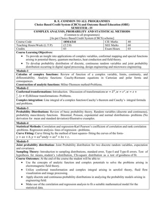 B. E. COMMON TO ALL PROGRAMMES
Choice Based Credit System (CBCS) and Outcome Based Education (OBE)
SEMESTER - IV
COMPLEX ANALYSIS, PROBABILITY AND STATISTICAL METHODS
(Common to all programmes)
[As per Choice Based Credit System (CBCS) scheme]
Course Code 18MAT41 CIE Marks 40
Teaching Hours/Week (L:T:P) (2:2:0) SEE Marks 60
Credits 03 Exam Hours 03
Course Learning Objectives:
 To provide an insight into applications of complex variables, conformal mapping and special functions
arising in potential theory, quantum mechanics, heat conduction and field theory.
 To develop probability distribution of discrete, continuous random variables and joint probability
distribution occurring in digital signal processing, design engineering and microwave engineering.
Module-1
Calculus of complex functions: Review of function of a complex variable, limits, continuity, and
differentiability. Analytic functions: Cauchy-Riemann equations in Cartesian and polar forms and
consequences.
Construction of analytic functions: Milne-Thomson method-Problems.
Module-2
Conformal transformations: Introduction. Discussion of transformations:𝑤 = 𝑍2
, 𝑤 = 𝑒𝑧
, 𝑤 = 𝑧 +
1
𝑧
, 𝑧 ≠ 0 .Bilinear transformations- Problems.
Complex integration: Line integral of a complex function-Cauchy‟s theorem and Cauchy‟s integral formula
and problems.
Module-3
Probability Distributions: Review of basic probability theory. Random variables (discrete and continuous),
probability mass/density functions. Binomial, Poisson, exponential and normal distributions- problems (No
derivation for mean and standard deviation)-Illustrative examples.
Module-4
Statistical Methods: Correlation and regression-Karl Pearson‟s coefficient of correlation and rank correlation
-problems. Regression analysis- lines of regression –problems.
Curve Fitting: Curve fitting by the method of least squares- fitting the curves of the form-
𝑦 = 𝑎𝑥 + 𝑏, 𝑦 = 𝑎𝑥𝑏
𝑎𝑛𝑑𝑦 = 𝑎𝑥2
+ 𝑏𝑥 + 𝑐.
Module-5
Joint probability distribution: Joint Probability distribution for two discrete random variables, expectation
and covariance.
Sampling Theory: Introduction to sampling distributions, standard error, Type-I and Type-II errors. Test of
hypothesis for means, student‟s t-distribution, Chi-square distribution as a test of goodness of fit.
Course Outcomes: At the end of the course the student will be able to:
 Use the concepts of analytic function and complex potentials to solve the problems arising in
electromagnetic field theory.
 Utilize conformal transformation and complex integral arising in aerofoil theory, fluid flow
visualization and image processing.
 Apply discrete and continuous probability distributions in analyzing the probability models arising in
engineering field.
 Make use of the correlation and regression analysis to fit a suitable mathematical model for the
statistical data.
 