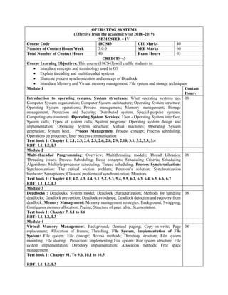 OPERATING SYSTEMS
(Effective from the academic year 2018 -2019)
SEMESTER – IV
Course Code 18CS43 CIE Marks 40
Number of Contact Hours/Week 3:0:0 SEE Marks 60
Total Number of Contact Hours 40 Exam Hours 03
CREDITS –3
Course Learning Objectives: This course (18CS43) will enable students to:
 Introduce concepts and terminology used in OS
 Explain threading and multithreaded systems
 Illustrate process synchronization and concept of Deadlock
 Introduce Memory and Virtual memory management, File system and storage techniques
Module 1 Contact
Hours
Introduction to operating systems, System structures: What operating systems do;
Computer System organization; Computer System architecture; Operating System structure;
Operating System operations; Process management; Memory management; Storage
management; Protection and Security; Distributed system; Special-purpose systems;
Computing environments. Operating System Services; User - Operating System interface;
System calls; Types of system calls; System programs; Operating system design and
implementation; Operating System structure; Virtual machines; Operating System
generation; System boot. Process Management Process concept; Process scheduling;
Operations on processes; Inter process communication
Text book 1: Chapter 1, 2.1, 2.3, 2.4, 2.5, 2.6, 2.8, 2.9, 2.10, 3.1, 3.2, 3.3, 3.4
RBT: L1, L2, L3
08
Module 2
Multi-threaded Programming: Overview; Multithreading models; Thread Libraries;
Threading issues. Process Scheduling: Basic concepts; Scheduling Criteria; Scheduling
Algorithms; Multiple-processor scheduling; Thread scheduling. Process Synchronization:
Synchronization: The critical section problem; Peterson‟s solution; Synchronization
hardware; Semaphores; Classical problems of synchronization; Monitors.
Text book 1: Chapter 4.1, 4.2, 4.3, 4.4, 5.1, 5.2, 5.3, 5.4, 5.5, 6.2, 6.3, 6.4, 6.5, 6.6, 6.7
RBT: L1, L2, L3
08
Module 3
Deadlocks : Deadlocks; System model; Deadlock characterization; Methods for handling
deadlocks; Deadlock prevention; Deadlock avoidance; Deadlock detection and recovery from
deadlock. Memory Management: Memory management strategies: Background; Swapping;
Contiguous memory allocation; Paging; Structure of page table; Segmentation.
Text book 1: Chapter 7, 8.1 to 8.6
RBT: L1, L2, L3
08
Module 4
Virtual Memory Management: Background; Demand paging; Copy-on-write; Page
replacement; Allocation of frames; Thrashing. File System, Implementation of File
System: File system: File concept; Access methods; Directory structure; File system
mounting; File sharing; Protection: Implementing File system: File system structure; File
system implementation; Directory implementation; Allocation methods; Free space
management.
Text book 1: Chapter 91. To 9.6, 10.1 to 10.5
RBT: L1, L2, L3
08
 
