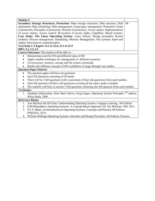 Module 5
Secondary Storage Structures, Protection: Mass storage structures; Disk structure; Disk
attachment; Disk scheduling; Disk management; Swap space management. Protection: Goals
of protection, Principles of protection, Domain of protection, Access matrix, Implementation
of access matrix, Access control, Revocation of access rights, Capability- Based systems.
Case Study: The Linux Operating System: Linux history; Design principles; Kernel
modules; Process management; Scheduling; Memory Management; File systems, Input and
output; Inter-process communication.
Text book 1: Chapter 12.1 to 12.6, 21.1 to 21.9
RBT: L1, L2, L3
08
Course Outcomes: The student will be able to :
 Demonstrate need for OS and different types of OS
 Apply suitable techniques for management of different resources
 Use processor, memory, storage and file system commands
 Realize the different concepts of OS in platform of usage through case studies
Question Paper Pattern:
 The question paper will have ten questions.
 Each full Question consisting of 20 marks
 There will be 2 full questions (with a maximum of four sub questions) from each module.
 Each full question will have sub questions covering all the topics under a module.
 The students will have to answer 5 full questions, selecting one full question from each module.
Textbooks:
1. Abraham Silberschatz, Peter Baer Galvin, Greg Gagne, Operating System Principles 7th
edition,
Wiley-India, 2006
Reference Books:
1. Ann McHoes Ida M Fylnn, Understanding Operating System, Cengage Learning, 6th Edition
2. D.M Dhamdhere, Operating Systems: A Concept Based Approach 3rd Ed, McGraw- Hill, 2013.
3. P.C.P. Bhatt, An Introduction to Operating Systems: Concepts and Practice 4th Edition,
PHI(EEE), 2014.
4. William Stallings Operating Systems: Internals and Design Principles, 6th Edition, Pearson.
 
