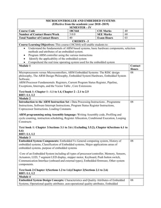 MICROCONTROLLER AND EMBEDDED SYSTEMS
(Effective from the academic year 2018 -2019)
SEMESTER – IV
Course Code 18CS44 CIE Marks 40
Number of Contact Hours/Week 3:0:0 SEE Marks 60
Total Number of Contact Hours 40 Exam Hours 03
CREDITS –3
Course Learning Objectives: This course (18CS44) will enable students to:
 Understand the fundamentals of ARM based systems, basic hardware components, selection
methods and attributes of an embedded system.
 Program ARM controller using the various instructions
 Identify the applicability of the embedded system
 Comprehend the real time operating system used for the embedded system
Module 1 Contact
Hours
Microprocessors versus Microcontrollers, ARM Embedded Systems: The RISC design
philosophy, The ARM Design Philosophy, Embedded System Hardware, Embedded System
Software.
ARM Processor Fundamentals: Registers, Current Program Status Register, Pipeline,
Exceptions, Interrupts, and the Vector Table , Core Extensions
Text book 1: Chapter 1 - 1.1 to 1.4, Chapter 2 - 2.1 to 2.5
RBT: L1, L2
08
Module 2
Introduction to the ARM Instruction Set : Data Processing Instructions , Programme
Instructions, Software Interrupt Instructions, Program Status Register Instructions,
Coprocessor Instructions, Loading Constants
ARM programming using Assembly language: Writing Assembly code, Profiling and
cycle counting, instruction scheduling, Register Allocation, Conditional Execution, Looping
Constructs
Text book 1: Chapter 3:Sections 3.1 to 3.6 ( Excluding 3.5.2), Chapter 6(Sections 6.1 to
6.6)
RBT: L1, L2
08
Module 3
Embedded System Components: Embedded Vs General computing system, History of
embedded systems, Classification of Embedded systems, Major applications areas of
embedded systems, purpose of embedded systems
Core of an Embedded System including all types of processor/controller, Memory, Sensors,
Actuators, LED, 7 segment LED display, stepper motor, Keyboard, Push button switch,
Communication Interface (onboard and external types), Embedded firmware, Other system
components.
Text book 2:Chapter 1(Sections 1.2 to 1.6),Chapter 2(Sections 2.1 to 2.6)
RBT: L1, L2
08
Module 4
Embedded System Design Concepts: Characteristics and Quality Attributes of Embedded
Systems, Operational quality attributes ,non-operational quality attributes, Embedded
08
 