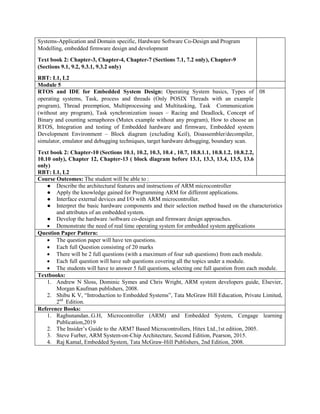 Systems-Application and Domain specific, Hardware Software Co-Design and Program
Modelling, embedded firmware design and development
Text book 2: Chapter-3, Chapter-4, Chapter-7 (Sections 7.1, 7.2 only), Chapter-9
(Sections 9.1, 9.2, 9.3.1, 9.3.2 only)
RBT: L1, L2
Module 5
RTOS and IDE for Embedded System Design: Operating System basics, Types of
operating systems, Task, process and threads (Only POSIX Threads with an example
program), Thread preemption, Multiprocessing and Multitasking, Task Communication
(without any program), Task synchronization issues – Racing and Deadlock, Concept of
Binary and counting semaphores (Mutex example without any program), How to choose an
RTOS, Integration and testing of Embedded hardware and firmware, Embedded system
Development Environment – Block diagram (excluding Keil), Disassembler/decompiler,
simulator, emulator and debugging techniques, target hardware debugging, boundary scan.
Text book 2: Chapter-10 (Sections 10.1, 10.2, 10.3, 10.4 , 10.7, 10.8.1.1, 10.8.1.2, 10.8.2.2,
10.10 only), Chapter 12, Chapter-13 ( block diagram before 13.1, 13.3, 13.4, 13.5, 13.6
only)
RBT: L1, L2
08
Course Outcomes: The student will be able to :
● Describe the architectural features and instructions of ARM microcontroller
● Apply the knowledge gained for Programming ARM for different applications.
● Interface external devices and I/O with ARM microcontroller.
● Interpret the basic hardware components and their selection method based on the characteristics
and attributes of an embedded system.
● Develop the hardware /software co-design and firmware design approaches.
 Demonstrate the need of real time operating system for embedded system applications
Question Paper Pattern:
 The question paper will have ten questions.
 Each full Question consisting of 20 marks
 There will be 2 full questions (with a maximum of four sub questions) from each module.
 Each full question will have sub questions covering all the topics under a module.
 The students will have to answer 5 full questions, selecting one full question from each module.
Textbooks:
1. Andrew N Sloss, Dominic Symes and Chris Wright, ARM system developers guide, Elsevier,
Morgan Kaufman publishers, 2008.
2. Shibu K V, “Introduction to Embedded Systems”, Tata McGraw Hill Education, Private Limited,
2nd
Edition.
Reference Books:
1. Raghunandan..G.H, Microcontroller (ARM) and Embedded System, Cengage learning
Publication,2019
2. The Insider‟s Guide to the ARM7 Based Microcontrollers, Hitex Ltd.,1st edition, 2005.
3. Steve Furber, ARM System-on-Chip Architecture, Second Edition, Pearson, 2015.
4. Raj Kamal, Embedded System, Tata McGraw-Hill Publishers, 2nd Edition, 2008.
 