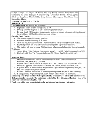 Swings: Swings: The origins of Swing; Two key Swing features; Components and
Containers; The Swing Packages; A simple Swing Application; Create a Swing Applet;
Jlabel and ImageIcon; JTextField;The Swing Buttons; JTabbedpane; JScrollPane; JList;
JComboBox; JTable.
Text book 2: Ch 22: Ch: 29 Ch: 30
RBT: L1, L2, L3
Course Outcomes: The student will be able to :
 Explain the object-oriented concepts and JAVA.
 Develop computer programs to solve real world problems in Java.
 Develop simple GUI interfaces for a computer program to interact with users, and to understand
the event-based GUI handling principles using swings.
Question Paper Pattern:
 The question paper will have ten questions.
 Each full Question consisting of 20 marks
 There will be 2 full questions (with a maximum of four sub questions) from each module.
 Each full question will have sub questions covering all the topics under a module.
 The students will have to answer 5 full questions, selecting one full question from each module.
Textbooks:
1. Sourav Sahay, Object Oriented Programming with C++ , 2nd Ed, Oxford University Press,2006
2. Herbert Schildt, Java The Complete Reference, 7th Edition, Tata McGraw Hill, 2007.
Reference Books:
1. Mahesh Bhave and Sunil Patekar, "Programming with Java", First Edition, Pearson
Education,2008, ISBN:9788131720806
2. Herbert Schildt, The Complete Reference C++, 4th Edition, Tata McGraw Hill, 2003.
3. Stanley B.Lippmann, Josee Lajore, C++ Primer, 4th Edition, Pearson Education, 2005.
4. Rajkumar Buyya,S Thamarasi selvi, xingchen chu, Object oriented Programming with java, Tata
McGraw Hill education private limited.
5. Richard A Johnson, Introduction to Java Programming and OOAD, CENGAGE Learning.
6. E Balagurusamy, Programming with Java A primer, Tata McGraw Hill companies.
Mandatory Note: Every institute shall organize bridge course on C++, either in the vacation or in
the beginning of even semester for a minimum period of ten days (2hrs/day). Maintain a copy of the
report for verification during LIC visit.
Faculty can utilize open source tools to make teaching and learning more interactive.
 