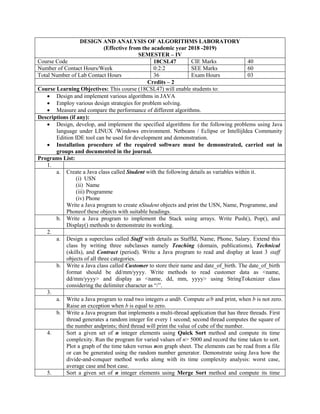 DESIGN AND ANALYSIS OF ALGORITHMS LABORATORY
(Effective from the academic year 2018 -2019)
SEMESTER – IV
Course Code 18CSL47 CIE Marks 40
Number of Contact Hours/Week 0:2:2 SEE Marks 60
Total Number of Lab Contact Hours 36 Exam Hours 03
Credits – 2
Course Learning Objectives: This course (18CSL47) will enable students to:
 Design and implement various algorithms in JAVA
 Employ various design strategies for problem solving.
 Measure and compare the performance of different algorithms.
Descriptions (if any):
 Design, develop, and implement the specified algorithms for the following problems using Java
language under LINUX /Windows environment. Netbeans / Eclipse or IntellijIdea Community
Edition IDE tool can be used for development and demonstration.
 Installation procedure of the required software must be demonstrated, carried out in
groups and documented in the journal.
Programs List:
1.
a. Create a Java class called Student with the following details as variables within it.
(i) USN
(ii) Name
(iii) Programme
(iv) Phone
Write a Java program to create nStudent objects and print the USN, Name, Programme, and
Phoneof these objects with suitable headings.
b. Write a Java program to implement the Stack using arrays. Write Push(), Pop(), and
Display() methods to demonstrate its working.
2.
a. Design a superclass called Staff with details as StaffId, Name, Phone, Salary. Extend this
class by writing three subclasses namely Teaching (domain, publications), Technical
(skills), and Contract (period). Write a Java program to read and display at least 3 staff
objects of all three categories.
b. Write a Java class called Customer to store their name and date_of_birth. The date_of_birth
format should be dd/mm/yyyy. Write methods to read customer data as <name,
dd/mm/yyyy> and display as <name, dd, mm, yyyy> using StringTokenizer class
considering the delimiter character as “/”.
3.
a. Write a Java program to read two integers a andb. Compute a/b and print, when b is not zero.
Raise an exception when b is equal to zero.
b. Write a Java program that implements a multi-thread application that has three threads. First
thread generates a random integer for every 1 second; second thread computes the square of
the number andprints; third thread will print the value of cube of the number.
4. Sort a given set of n integer elements using Quick Sort method and compute its time
complexity. Run the program for varied values of n> 5000 and record the time taken to sort.
Plot a graph of the time taken versus non graph sheet. The elements can be read from a file
or can be generated using the random number generator. Demonstrate using Java how the
divide-and-conquer method works along with its time complexity analysis: worst case,
average case and best case.
5. Sort a given set of n integer elements using Merge Sort method and compute its time
 