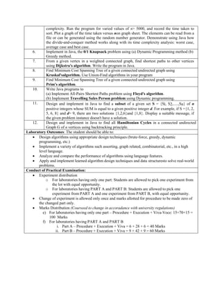 complexity. Run the program for varied values of n> 5000, and record the time taken to
sort. Plot a graph of the time taken versus non graph sheet. The elements can be read from a
file or can be generated using the random number generator. Demonstrate using Java how
the divide-and-conquer method works along with its time complexity analysis: worst case,
average case and best case.
6. Implement in Java, the 0/1 Knapsack problem using (a) Dynamic Programming method (b)
Greedy method.
7. From a given vertex in a weighted connected graph, find shortest paths to other vertices
using Dijkstra's algorithm. Write the program in Java.
8. Find Minimum Cost Spanning Tree of a given connected undirected graph using
Kruskal'salgorithm. Use Union-Find algorithms in your program
9. Find Minimum Cost Spanning Tree of a given connected undirected graph using
Prim's algorithm.
10. Write Java programs to
(a) Implement All-Pairs Shortest Paths problem using Floyd's algorithm.
(b) Implement Travelling Sales Person problem using Dynamic programming.
11. Design and implement in Java to find a subset of a given set S = {Sl, S2,.....,Sn} of n
positive integers whose SUM is equal to a given positive integer d. For example, if S ={1, 2,
5, 6, 8} and d= 9, there are two solutions {1,2,6}and {1,8}. Display a suitable message, if
the given problem instance doesn't have a solution.
12. Design and implement in Java to find all Hamiltonian Cycles in a connected undirected
Graph G of n vertices using backtracking principle.
Laboratory Outcomes: The student should be able to:
 Design algorithms using appropriate design techniques (brute-force, greedy, dynamic
programming, etc.)
 Implement a variety of algorithms such assorting, graph related, combinatorial, etc., in a high
level language.
 Analyze and compare the performance of algorithms using language features.
 Apply and implement learned algorithm design techniques and data structuresto solve real-world
problems.
Conduct of Practical Examination:
 Experiment distribution
o For laboratories having only one part: Students are allowed to pick one experiment from
the lot with equal opportunity.
o For laboratories having PART A and PART B: Students are allowed to pick one
experiment from PART A and one experiment from PART B, with equal opportunity.
 Change of experiment is allowed only once and marks allotted for procedure to be made zero of
the changed part only.
 Marks Distribution (Courseed to change in accoradance with university regulations)
e) For laboratories having only one part – Procedure + Execution + Viva-Voce: 15+70+15 =
100 Marks
f) For laboratories having PART A and PART B
i. Part A – Procedure + Execution + Viva = 6 + 28 + 6 = 40 Marks
ii. Part B – Procedure + Execution + Viva = 9 + 42 + 9 = 60 Marks
 
