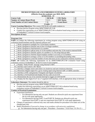 MICROCONTROLLER AND EMBEDDED SYSTEMS LABORATORY
(Effective from the academic year 2018 -2019)
SEMESTER – IV
Course Code 18CSL48 CIE Marks 40
Number of Contact Hours/Week 0:2:2 SEE Marks 60
Total Number of Lab Contact Hours 36 Exam Hours 03
Credits – 2
Course Learning Objectives: This course (18CSL48) will enable students to:
 Develop and test Program using ARM7TDMI/LPC2148
 Conduct the experiments on an ARM7TDMI/LPC2148 evaluation board using evaluation version
of Embedded 'C' & Keil Uvision-4 tool/compiler.
Descriptions (if any):
Programs List:
PART A Conduct the following experiments by writing program using ARM7TDMI/LPC2148 using an
evaluation board/simulator and the required software tool.
1. Write a program to multiply two 16 bit binary numbers.
2. Write a program to find the sum of first 10 integer numbers.
3. Write a program to find factorial of a number.
4. Write a program to add an array of 16 bit numbers and store the 32 bit result in internal RAM
5. Write a program to find the square of a number (1 to 10) using look-up table.
6. Write a program to find the largest/smallest number in an array of 32 numbers .
7. Write a program to arrange a series of 32 bit numbers in ascending/descending order.
8. Write a program to count the number of ones and zeros in two consecutive memory locations.
PART –B Conduct the following experiments on an ARM7TDMI/LPC2148 evaluation board using
evaluation version of Embedded 'C' & Keil Uvision-4 tool/compiler.
9. Display “Hello World” message using Internal UART.
10. Interface and Control a DC Motor.
11. Interface a Stepper motor and rotate it in clockwise and anti-clockwise direction.
12. Determine Digital output for a given Analog input using Internal ADC of ARM controller.
13. Interface a DAC and generate Triangular and Square waveforms.
14. Interface a 4x4 keyboard and display the key code on an LCD.
15. Demonstrate the use of an external interrupt to toggle an LED On/Off.
16. Display the Hex digits 0 to F on a 7-segment LED interface, with an appropriate delay in between
Laboratory Outcomes: The student should be able to:
 Develop and test program using ARM7TDMI/LPC2148
 Conduct the following experiments on an ARM7TDMI/LPC2148 evaluation board using
evaluation version of Embedded 'C' & Keil Uvision-4 tool/compiler.
Conduct of Practical Examination:
 Experiment distribution
o For laboratories having only one part: Students are allowed to pick one experiment from
the lot with equal opportunity.
o For laboratories having PART A and PART B: Students are allowed to pick one
experiment from PART A and one experiment from PART B, with equal opportunity.
 Change of experiment is allowed only once and marks allotted for procedure to be made zero of the
changed part only.
 Marks Distribution (Courseed to change in accoradance with university regulations)
g) For laboratories having only one part – Procedure + Execution + Viva-Voce: 15+70+15 =
 