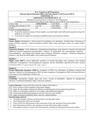 B. E. Common to all Programmes
Outcome Based Education (OBE) and Choice Based Credit System (CBCS)
SEMESTER - IV
ADDITIONAL MATHEMATICS – II
(Mandatory Learning Course: Common to All Programmes)
(A Bridge course for Lateral Entry students under Diploma quota to BE/B. Tech. programmes)
Course Code 18MATDIP41 CIE Marks 40
Teaching Hours/Week (L:T:P) (2:1:0) SEE Marks 60
Credits 0 Exam Hours 03
Course Learning Objectives:
 To provide essential concepts of linear algebra, second & higher order differential equations along with
methods to solve them.
 To provide an insight into elementary probability theory and numerical methods.
Module-1
Linear Algebra: Introduction - rank of matrix by elementary row operations - Echelon form. Consistency of
system of linear equations - Gauss elimination method. Eigen values and Eigen vectors of a square matrix.
Problems.
Module-2
Numerical Methods: Finite differences. Interpolation/extrapolation using Newton‟s forward and backward
difference formulae (Statements only)-problems. Solution of polynomial and transcendental equations –
Newton-Raphson and Regula-Falsi methods (only formulae)- Illustrative examples. Numerical integration:
Simpson‟s one third rule and Weddle‟s rule (without proof) Problems.
Module-3
Higher order ODE’s: Linear differential equations of second and higher order equations with constant
coefficients. Homogeneous /non-homogeneous equations. Inverse differential operators.[Particular Integral
restricted to R(x)= ax
ax
eax
cos
/
sin
, for    .
x
R
y
D
f  ]
Module-4
Partial Differential Equations (PDE’s):- Formation of PDE‟s by elimination of arbitrary constants and
functions. Solution of non-homogeneous PDE by direct integration. Homogeneous PDEs involving derivative
with respect to one independent variable only.
Module-5
Probability: Introduction. Sample space and events. Axioms of probability. Addition & multiplication
theorems. Conditional probability, Bayes‟s theorem, problems.
Course Outcomes: At the end of the course the student will be able to:
CO1: Solve systems of linear equations using matrix algebra.
CO2: Apply the knowledge of numerical methods in modelling and solving engineering problems.
CO3: Make use of analytical methods to solve higher order differential equations.
CO4: Classify partial differential equations and solve them by exact methods.
CO5: Apply elementary probability theory and solve related problems.
Question paper pattern:
 The question paper will have ten full questions carrying equal marks.
 Each full question will be for 20 marks.
 There will be two full questions (with a maximum of four sub- questions) from each module.
 Each full question will have sub- question covering all the topics under a module.
 The students will have to answer five full questions, selecting one full question from each module.
 