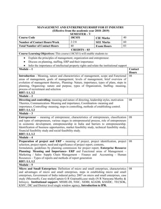 MANAGEMENT AND ENTREPRENEURSHIP FOR IT INDUSTRY
(Effective from the academic year 2018 -2019)
SEMESTER – V
Course Code 18CS51 CIE Marks 40
Number of Contact Hours/Week 2:2:0 SEE Marks 60
Total Number of Contact Hours 40 Exam Hours 03
CREDITS – 03
Course Learning Objectives: This course (18CS51) will enable students to:
 Explain the principles of management, organization and entrepreneur.
 Discuss on planning, staffing, ERP and their importance
 Infer the importance of intellectual property rights and relate the institutional support
Module – 1 Contact
Hours
Introduction - Meaning, nature and characteristics of management, scope and Functional
areas of management, goals of management, levels of management, brief overview of
evolution of management theories,. Planning- Nature, importance, types of plans, steps in
planning, Organizing- nature and purpose, types of Organization, Staffing- meaning,
process of recruitment and selection
RBT: L1, L2
08
Module – 2
Directing and controlling- meaning and nature of directing, leadership styles, motivation
Theories, Communication- Meaning and importance, Coordination- meaning and
importance, Controlling- meaning, steps in controlling, methods of establishing control.
RBT: L1, L2
08
Module – 3
Entrepreneur – meaning of entrepreneur, characteristics of entrepreneurs, classification
and types of entrepreneurs, various stages in entrepreneurial process, role of entrepreneurs
in economic development, entrepreneurship in India and barriers to entrepreneurship.
Identification of business opportunities, market feasibility study, technical feasibility study,
financial feasibility study and social feasibility study.
RBT: L1, L2
08
Module – 4
Preparation of project and ERP - meaning of project, project identification, project
selection, project report, need and significance of project report, contents,
formulation, guidelines by planning commission for project report, Enterprise Resource
Planning: Meaning and Importance- ERP and Functional areas of Management –
Marketing / Sales- Supply Chain Management – Finance and Accounting – Human
Resources – Types of reports and methods of report generation
RBT: L1, L2
08
Module – 5
Micro and Small Enterprises: Definition of micro and small enterprises, characteristics
and advantages of micro and small enterprises, steps in establishing micro and small
enterprises, Government of India indusial policy 2007 on micro and small enterprises, case
study (Microsoft), Case study(Captain G R Gopinath),case study (N R Narayana Murthy &
Infosys), Institutional support: MSME-DI, NSIC, SIDBI, KIADB, KSSIDC, TECSOK,
KSFC, DIC and District level single window agency, Introduction to IPR.
08
 