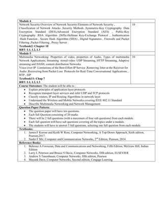 Module 4
Network Security:Overview of Network Security:Elements of Network Security ,
Classification of Network Attacks ,Security Methods ,Symmetric-Key Cryptography :Data
Encryption Standard (DES),Advanced Encryption Standard (AES) , Public-Key
Cryptography :RSA Algorithm ,Diffie-Hellman Key-Exchange Protocol , Authentication
:Hash Function , Secure Hash Algorithm (SHA) , Digital Signatures , Firewalls and Packet
Filtering ,Packet Filtering , Proxy Server .
Textbook2: Chapter 10
RBT: L1, L2, L3
10
Module 5
Multimedia Networking: Properties of video, properties of Audio, Types of multimedia
Network Applications, Streaming stored video: UDP Streaming, HTTP Streaming, Adaptive
streaming and DASH, content distribution Networks
Voice-over-IP :Limitations of the Best-Effort IP Service ,Removing Jitter at the Receiver for
Audio ,Recovering from Packet Loss Protocols for Real-Time Conversational Applications ,
RTP , SIP
Textbook11: Chap 7
RBT: L1, L2, L3
10
Course Outcomes: The student will be able to :
 Explain principles of application layer protocols
 Recognize transport layer services and infer UDP and TCP protocols
 Classify routers, IP and Routing Algorithms in network layer
 Understand the Wireless and Mobile Networks covering IEEE 802.11 Standard
 Describe Multimedia Networking and Network Management
Question Paper Pattern:
 The question paper will have ten questions.
 Each full Question consisting of 20 marks
 There will be 2 full questions (with a maximum of four sub questions) from each module.
 Each full question will have sub questions covering all the topics under a module.
 The students will have to answer 5 full questions, selecting one full question from each module.
Textbooks:
1. James F Kurose and Keith W Ross, Computer Networking, A Top-Down Approach, Sixth edition,
Pearson,2017 .
2. Nader F Mir, Computer and Communication Networks, 2nd
Edition, Pearson, 2014.
Reference Books:
1. Behrouz A Forouzan, Data and Communications and Networking, Fifth Edition, McGraw Hill, Indian
Edition
2. Larry L Peterson and Brusce S Davie, Computer Networks, fifth edition, ELSEVIER
3. Andrew S Tanenbaum, Computer Networks, fifth edition, Pearson
4. Mayank Dave, Computer Networks, Second edition, Cengage Learning
 
