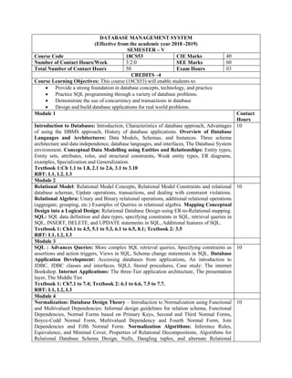 DATABASE MANAGEMENT SYSTEM
(Effective from the academic year 2018 -2019)
SEMESTER – V
Course Code 18CS53 CIE Marks 40
Number of Contact Hours/Week 3:2:0 SEE Marks 60
Total Number of Contact Hours 50 Exam Hours 03
CREDITS –4
Course Learning Objectives: This course (18CS53) will enable students to:
 Provide a strong foundation in database concepts, technology, and practice.
 Practice SQL programming through a variety of database problems.
 Demonstrate the use of concurrency and transactions in database
 Design and build database applications for real world problems.
Module 1 Contact
Hours
Introduction to Databases: Introduction, Characteristics of database approach, Advantages
of using the DBMS approach, History of database applications. Overview of Database
Languages and Architectures: Data Models, Schemas, and Instances. Three schema
architecture and data independence, database languages, and interfaces, The Database System
environment. Conceptual Data Modelling using Entities and Relationships: Entity types,
Entity sets, attributes, roles, and structural constraints, Weak entity types, ER diagrams,
examples, Specialization and Generalization.
Textbook 1:Ch 1.1 to 1.8, 2.1 to 2.6, 3.1 to 3.10
RBT: L1, L2, L3
10
Module 2
Relational Model: Relational Model Concepts, Relational Model Constraints and relational
database schemas, Update operations, transactions, and dealing with constraint violations.
Relational Algebra: Unary and Binary relational operations, additional relational operations
(aggregate, grouping, etc.) Examples of Queries in relational algebra. Mapping Conceptual
Design into a Logical Design: Relational Database Design using ER-to-Relational mapping.
SQL: SQL data definition and data types, specifying constraints in SQL, retrieval queries in
SQL, INSERT, DELETE, and UPDATE statements in SQL, Additional features of SQL.
Textbook 1: Ch4.1 to 4.5, 5.1 to 5.3, 6.1 to 6.5, 8.1; Textbook 2: 3.5
RBT: L1, L2, L3
10
Module 3
SQL : Advances Queries: More complex SQL retrieval queries, Specifying constraints as
assertions and action triggers, Views in SQL, Schema change statements in SQL. Database
Application Development: Accessing databases from applications, An introduction to
JDBC, JDBC classes and interfaces, SQLJ, Stored procedures, Case study: The internet
Bookshop. Internet Applications: The three-Tier application architecture, The presentation
layer, The Middle Tier
Textbook 1: Ch7.1 to 7.4; Textbook 2: 6.1 to 6.6, 7.5 to 7.7.
RBT: L1, L2, L3
10
Module 4
Normalization: Database Design Theory – Introduction to Normalization using Functional
and Multivalued Dependencies: Informal design guidelines for relation schema, Functional
Dependencies, Normal Forms based on Primary Keys, Second and Third Normal Forms,
Boyce-Codd Normal Form, Multivalued Dependency and Fourth Normal Form, Join
Dependencies and Fifth Normal Form. Normalization Algorithms: Inference Rules,
Equivalence, and Minimal Cover, Properties of Relational Decompositions, Algorithms for
Relational Database Schema Design, Nulls, Dangling tuples, and alternate Relational
10
 