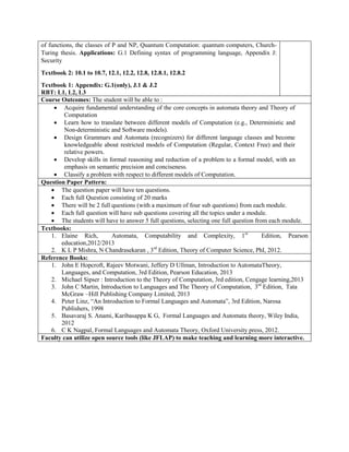 of functions, the classes of P and NP, Quantum Computation: quantum computers, Church-
Turing thesis. Applications: G.1 Defining syntax of programming language, Appendix J:
Security
Textbook 2: 10.1 to 10.7, 12.1, 12.2, 12.8, 12.8.1, 12.8.2
Textbook 1: Appendix: G.1(only), J.1 & J.2
RBT: L1, L2, L3
Course Outcomes: The student will be able to :
 Acquire fundamental understanding of the core concepts in automata theory and Theory of
Computation
 Learn how to translate between different models of Computation (e.g., Deterministic and
Non-deterministic and Software models).
 Design Grammars and Automata (recognizers) for different language classes and become
knowledgeable about restricted models of Computation (Regular, Context Free) and their
relative powers.
 Develop skills in formal reasoning and reduction of a problem to a formal model, with an
emphasis on semantic precision and conciseness.
 Classify a problem with respect to different models of Computation.
Question Paper Pattern:
 The question paper will have ten questions.
 Each full Question consisting of 20 marks
 There will be 2 full questions (with a maximum of four sub questions) from each module.
 Each full question will have sub questions covering all the topics under a module.
 The students will have to answer 5 full questions, selecting one full question from each module.
Textbooks:
1. Elaine Rich, Automata, Computability and Complexity, 1st
Edition, Pearson
education,2012/2013
2. K L P Mishra, N Chandrasekaran , 3rd
Edition, Theory of Computer Science, PhI, 2012.
Reference Books:
1. John E Hopcroft, Rajeev Motwani, Jeffery D Ullman, Introduction to AutomataTheory,
Languages, and Computation, 3rd Edition, Pearson Education, 2013
2. Michael Sipser : Introduction to the Theory of Computation, 3rd edition, Cengage learning,2013
3. John C Martin, Introduction to Languages and The Theory of Computation, 3rd
Edition, Tata
McGraw –Hill Publishing Company Limited, 2013
4. Peter Linz, “An Introduction to Formal Languages and Automata”, 3rd Edition, Narosa
Publishers, 1998
5. Basavaraj S. Anami, Karibasappa K G, Formal Languages and Automata theory, Wiley India,
2012
6. C K Nagpal, Formal Languages and Automata Theory, Oxford University press, 2012.
Faculty can utilize open source tools (like JFLAP) to make teaching and learning more interactive.
 