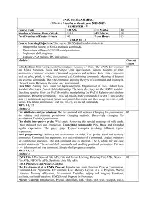 UNIX PROGRAMMING
(Effective from the academic year 2018 -2019)
SEMESTER – V
Course Code 18CS56 CIE Marks 40
Number of Contact Hours/Week 3:0:0 SEE Marks 60
Total Number of Contact Hours 40 Exam Hours 03
CREDITS – 3
Course Learning Objectives:This course (18CS56) will enable students to
 Interpret the features of UNIX and basic commands.
 Demonstrate different UNIX files and permissions
 Implement shell programs.
 Explain UNIX process, IPC and signals.
Module 1 Contact
Hours
Introduction: Unix Components/Architecture. Features of Unix. The UNIX Environment
and UNIX Structure, Posix and Single Unix specification. General features of Unix
commands/ command structure. Command arguments and options. Basic Unix commands
such as echo, printf, ls, who, date,passwd, cal, Combining commands. Meaning of Internal
and external commands. The type command: knowing the type of a command and locating it.
The root login. Becoming the super user: su command.
Unix files: Naming files. Basic file types/categories. Organization of files. Hidden files.
Standard directories. Parent child relationship. The home directory and the HOME variable.
Reaching required files- the PATH variable, manipulating the PATH, Relative and absolute
pathnames. Directory commands – pwd, cd, mkdir, rmdir commands. The dot (.) and double
dots (..) notations to represent present and parent directories and their usage in relative path
names. File related commands – cat, mv, rm, cp, wc and od commands.
RBT: L1, L2
08
Module 2
File attributes and permissions: The ls command with options. Changing file permissions:
the relative and absolute permissions changing methods. Recursively changing file
permissions. Directory permissions.
The shells interpretive cycle: Wild cards. Removing the special meanings of wild cards.
Three standard files and redirection. Connecting commands: Pipe. Basic and Extended
regular expressions. The grep, egrep. Typical examples involving different regular
expressions.
Shell programming: Ordinary and environment variables. The .profile. Read and readonly
commands. Command line arguments. exit and exit status of a command. Logical operators
for conditional execution. The test command and its shortcut. The if, while, for and case
control statements. The set and shift commands and handling positional parameters. The here
( << ) document and trap command. Simple shell program examples.
RBT: L1, L2
08
Module 3
UNIX File APIs: General File APIs, File and Record Locking, Directory File APIs, Device
File APIs, FIFO File APIs, Symbolic Link File APIs.
UNIX Processes and Process Control:
The Environment of a UNIX Process: Introduction, main function, Process Termination,
Command-Line Arguments, Environment List, Memory Layout of a C Program, Shared
Libraries, Memory Allocation, Environment Variables, setjmp and longjmp Functions,
getrlimit, setrlimit Functions, UNIX Kernel Support for Processes.
Process Control: Introduction, Process Identifiers, fork, vfork, exit, wait, waitpid, wait3,
08
 